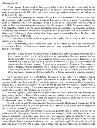 Último combate
Poucas agonias foram tão descritas e comentadas como a de Beethoven. A novela da sua
ruína física, dos sofrimentos, da morte que tarda a se apoderar desse corpo vigoroso é penosa de
acompanhar: pneumonia, hidropisia, antes que a cirrose, que havia muito o ameaçava, o leve em
26 de março de 1827.
Uma lenda, em grande parte caluniosa, diz que Karl teria abandonado o tio à sua sorte, teria
ido se divertir, negligenciando chamar o médico logo após o retorno a Viena. Na realidade ele
cuida de Beethoven, não sem dedicação. Pede a ajuda do dr. Braunhofer, que não pode se
deslocar. Um segundo médico contatado também não comparece. Holz, finalmente avisado em
5 de dezembro, chama o dr. Wawruch, considerado uma das sumidades da medicina vienense.
Certamente esse estimável professor é competente, mas se preocupa com os honorários; além
disso, como Diafoirus[1], põe-se a falar latim, língua curativa, como todos sabem: Beethoven não
tardará a qualificá-lo de idiota.
Por enquanto seu estado melhora. A pneumonia regride. Ele se sente melhor e espera
mesmo se curar logo.
Em 10 de dezembro, uma recaída. Mas dessa vez é a cirrose que inicia seu lento trabalho
de destruição. Uma crise fulminante, causada por um choque, segundo este testemunho deixado
pelo dr. Wawruch:
Encontrei-o agitado, com icterícia por todo o corpo; uma terrível colerina por pouco não o
levou durante a noite. Uma irritação violenta e um profundo sofrimento causados por um
ato de ingratidão e por uma ofensa imerecida provocaram essa explosão. Trêmulo, ele se
contorcia em dores que lhe roíam o fígado e os intestinos. Os pés, até então apenas um
pouco inchados, ficaram enormes. A partir desse momento a pleurisia se desenvolveu, a
urina se rarefez, o fígado apresentou sinais visíveis de nódulos, a icterícia seguiu seu curso.
A intervenção afetuosa dos amigos acalmou, porém, a terrível revolução que se produzira:
ele se apaziguou, esqueceu a afronta sofrida. Mas a doença progrediu a passos de gigante.1
Nova discussão com Karl? Punhalada de alguém à sua volta? Não sabemos. Nesse
momento, Beethoven está cercado apenas do sobrinho, de Holz e dos Breuning, pai e filho. A
presença de Gerhard lhe é uma alegria constante, como se ele tivesse encontrado enfim, nos seus
últimos dias, o filho dos seus sonhos. “Beethoven era de uma extrema bondade”, escreveu mais
tarde Gerhard von Breuning, “ficava conversando comigo durante horas, eu que era apenas um
garoto, alimentando minhas fantasias de criança.”2
Nos dias seguintes, como que atraído pelo cheiro da morte, Schindler vem retomar seu
lugar junto a Beethoven. Como Holz se ausenta cada vez mais para cuidar do seu casamento que
se aproxima, ele recupera o domínio sobre um Beethoven moribundo e empenha-se em deixá-lo
só, misturando, como de hábito, o autoritarismo e a bajulação.
O ventre está inchado de água. Decidem fazer uma punção. Beethoven é operado em 20 de
dezembro por Wawruch e se sente um pouco melhor. “Mais vale ver correr água da barriga do
que da pena de escrever”3, ele graceja.
Em 2 de janeiro, Karl vem despedir-se dele. Está partindo para o exército e os dois não se
verão mais. No dia seguinte, Beethoven escreve a seu advogado, Bach, para fazer de Karl seu
herdeiro universal e para pedir que, juntamente com Breuning, cuide do sobrinho “como um
pai”.4 Karl van Beethoven ficou no exército até 1832, depois se casou em Jihlava, onde servira
como soldado. Tentou a seguir administrar um empreendimento agrícola, atividade na qual só
conheceu dissabores. De volta a Viena, onde a mãe, cada vez mais rabugenta, lhe tornou a vida
 