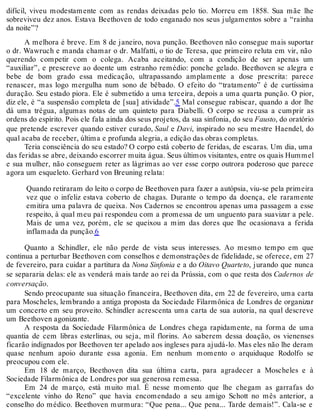 difícil, viveu modestamente com as rendas deixadas pelo tio. Morreu em 1858. Sua mãe lhe
sobreviveu dez anos. Estava Beethoven de todo enganado nos seus julgamentos sobre a “rainha
da noite”?
A melhora é breve. Em 8 de janeiro, nova punção. Beethoven não consegue mais suportar
o dr. Wawruch e manda chamar o dr. Malfatti, o tio de Teresa, que primeiro reluta em vir, não
querendo competir com o colega. Acaba aceitando, com a condição de ser apenas um
“auxiliar”, e prescreve ao doente um estranho remédio: ponche gelado. Beethoven se alegra e
bebe de bom grado essa medicação, ultrapassando amplamente a dose prescrita: parece
renascer, mas logo mergulha num sono de bêbado. O efeito do “tratamento” é de curtíssima
duração. Seu estado piora. Ele é submetido a uma terceira, depois a uma quarta punção. O pior,
diz ele, é “a suspensão completa de [sua] atividade”.5 Mal consegue rabiscar, quando a dor lhe
dá uma trégua, algumas notas de um quinteto para Diabelli. O corpo se recusa a cumprir as
ordens do espírito. Pois ele fala ainda dos seus projetos, da sua sinfonia, do seu Fausto, do oratório
que pretende escrever quando estiver curado, Saul e Davi, inspirado no seu mestre Haendel, do
qual acaba de receber, última e profunda alegria, a edição das obras completas.
Teria consciência do seu estado? O corpo está coberto de feridas, de escaras. Um dia, uma
das feridas se abre, deixando escorrer muita água. Seus últimos visitantes, entre os quais Hummel
e sua mulher, não conseguem reter as lágrimas ao ver esse corpo outrora poderoso que parece
agora um esqueleto. Gerhard von Breuning relata:
Quando retiraram do leito o corpo de Beethoven para fazer a autópsia, viu-se pela primeira
vez que o infeliz estava coberto de chagas. Durante o tempo da doença, ele raramente
emitira uma palavra de queixa. Nos Cadernos se encontrou apenas uma passagem a esse
respeito, à qual meu pai respondeu com a promessa de um unguento para suavizar a pele.
Mais de uma vez, porém, ele se queixou a mim das dores que lhe ocasionava a ferida
inflamada da punção.6
Quanto a Schindler, ele não perde de vista seus interesses. Ao mesmo tempo em que
continua a perturbar Beethoven com conselhos e demonstrações de fidelidade, se oferece, em 27
de fevereiro, para cuidar a partitura da Nona Sinfonia e a do Oitavo Quarteto, jurando que nunca
se separaria delas: ele as venderá mais tarde ao rei da Prússia, com o que resta dos Cadernos de
conversação.
Sendo preocupante sua situação financeira, Beethoven dita, em 22 de fevereiro, uma carta
para Moscheles, lembrando a antiga proposta da Sociedade Filarmônica de Londres de organizar
um concerto em seu proveito. Schindler acrescenta uma carta de sua autoria, na qual descreve
um Beethoven agonizante.
A resposta da Sociedade Filarmônica de Londres chega rapidamente, na forma de uma
quantia de cem libras esterlinas, ou seja, mil florins. Ao saberem dessa doação, os vienenses
ficarão indignados por Beethoven ter apelado aos ingleses para ajudá-lo. Mas eles não lhe deram
quase nenhum apoio durante essa agonia. Em nenhum momento o arquiduque Rodolfo se
preocupou com ele.
Em 18 de março, Beethoven dita sua última carta, para agradecer a Moscheles e à
Sociedade Filarmônica de Londres por sua generosa remessa.
Em 24 de março, está muito mal. É nesse momento que lhe chegam as garrafas do
“excelente vinho do Reno” que havia encomendado a seu amigo Schott no mês anterior, a
conselho do médico. Beethoven murmura: “Que pena... Que pena... Tarde demais!”. Cala-se e
 