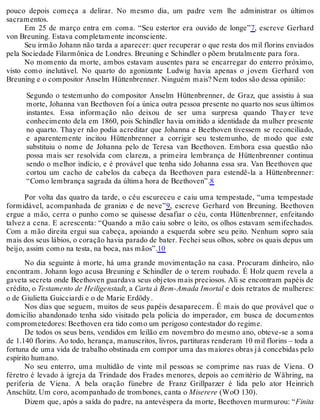 pouco depois começa a delirar. No mesmo dia, um padre vem lhe administrar os últimos
sacramentos.
Em 25 de março entra em coma. “Seu estertor era ouvido de longe”7, escreve Gerhard
von Breuning. Estava completamente inconsciente.
Seu irmão Johann não tarda a aparecer: quer recuperar o que resta dos mil florins enviados
pela Sociedade Filarmônica de Londres. Breuning e Schindler o põem brutalmente para fora.
No momento da morte, ambos estavam ausentes para se encarregar do enterro próximo,
visto como inelutável. No quarto do agonizante Ludwig havia apenas o jovem Gerhard von
Breuning e o compositor Anselm Hüttenbrenner. Ninguém mais? Nem todos são dessa opinião:
Segundo o testemunho do compositor Anselm Hüttenbrenner, de Graz, que assistiu à sua
morte, Johanna van Beethoven foi a única outra pessoa presente no quarto nos seus últimos
instantes. Essa informação não deixou de ser uma surpresa quando Thayer teve
conhecimento dela em 1860, pois Schindler havia omitido a identidade da mulher presente
no quarto. Thayer não podia acreditar que Johanna e Beethoven tivessem se reconciliado,
e aparentemente incitou Hüttenbrenner a corrigir seu testemunho, de modo que este
substituiu o nome de Johanna pelo de Teresa van Beethoven. Embora essa questão não
possa mais ser resolvida com clareza, a primeira lembrança de Hüttenbrenner continua
sendo o melhor indício, e é provável que tenha sido Johanna essa sra. Van Beethoven que
cortou um cacho de cabelos da cabeça da Beethoven para estendê-la a Hüttenbrenner:
“Como lembrança sagrada da última hora de Beethoven”.8
Por volta das quatro da tarde, o céu escureceu e caiu uma tempestade, “uma tempestade
formidável, acompanhada de granizo e de neve”9, escreve Gerhard von Breuning. Beethoven
ergue a mão, cerra o punho como se quisesse desafiar o céu, conta Hüttenbrenner, enfeitando
talvez a cena. E acrescenta: “Quando a mão caiu sobre o leito, os olhos estavam semifechados.
Com a mão direita ergui sua cabeça, apoiando a esquerda sobre seu peito. Nenhum sopro saía
mais dos seus lábios, o coração havia parado de bater. Fechei seus olhos, sobre os quais depus um
beijo, assim como na testa, na boca, nas mãos”.10
No dia seguinte à morte, há uma grande movimentação na casa. Procuram dinheiro, não
encontram. Johann logo acusa Breuning e Schindler de o terem roubado. É Holz quem revela a
gaveta secreta onde Beethoven guardava seus objetos mais preciosos. Ali se encontram papéis de
crédito, o Testamento de Heiligenstadt, a Carta à Bem-Amada Imortal e dois retratos de mulheres:
o de Giulietta Guicciardi e o de Marie Erdödy.
Nos dias que seguem, muitos de seus papéis desaparecem. É mais do que provável que o
domicílio abandonado tenha sido visitado pela polícia do imperador, em busca de documentos
comprometedores: Beethoven era tido como um perigoso contestador do regime.
De todos os seus bens, vendidos em leilão em novembro do mesmo ano, obteve-se a soma
de 1.140 florins. Ao todo, herança, manuscritos, livros, partituras renderam 10 mil florins – toda a
fortuna de uma vida de trabalho obstinada em compor uma das maiores obras já concebidas pelo
espírito humano.
No seu enterro, uma multidão de vinte mil pessoas se comprime nas ruas de Viena. O
féretro é levado à igreja da Trindade dos Frades menores, depois ao cemitério de Währing, na
periferia de Viena. A bela oração fúnebre de Franz Grillparzer é lida pelo ator Heinrich
Anschütz. Um coro, acompanhado de trombones, canta o Miserere (WoO 130).
Dizem que, após a saída do padre, na antevéspera da morte, Beethoven murmurou: “Finita
 