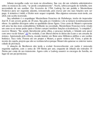 Johann mergulha cada vez mais no alcoolismo. Sua voz, diz um relatório administrativo
sobre os músicos da corte, “se perde completamente”. Neefe, sobrecarregado de trabalho, tem
necessidade de um auxiliar. Em fevereiro de 1784, Ludwig faz um pedido a Maximiliano
Frederico para ser organista adjunto, remunerado, pois exerce por ora suas funções sem ser
pago. A tentativa é inútil, o Eleitor nem sequer responde. Mas algumas semanas mais tarde, em
abril, este acaba morrendo.
Seu substituto é o arquiduque Maximiliano Francisco de Habsburgo, irmão do imperador
José II. É um jovem gordo, de 28 anos. Sua gula já é lendária e ele se tornará monstruosamente
obeso. As opiniões divergem sobre as qualidades dessa figura. Uma carta de Mozart o apresenta
sob uma luz das mais contraditórias: brilhante na juventude, Maximiliano Francisco teria virado
um asno ao se tornar padre (pois o Eleitor cumpre também funções eclesiásticas), “a estupidez”,
escreve Mozart, “lhe saindo literalmente pelos olhos, o pescoço inchado, e falando sem parar
com uma voz de falsete”.10 Na verdade, é um liberal aberto às ideias das Luzes e um amante de
música. Apaixonado pela ciência, manda instalar em Bonn uma biblioteca pública e um jardim
botânico. Toca viola. Pensou até em propor a Mozart, a quem visitava em Viena, o posto de
mestre de capela, projeto que não se realizou talvez porque Mozart não quisesse se enterrar numa
cidade de província.
A situação de Beethoven não tarda a evoluir favoravelmente: em junho é nomeado
organista suplente, com a soma de 150 florins por ano, enquanto de Johann são retirados 15
florins por conta do seu tratamento. Agora cabe a Ludwig assumir os encargos da família, no
lugar de um pai pernicioso.
 