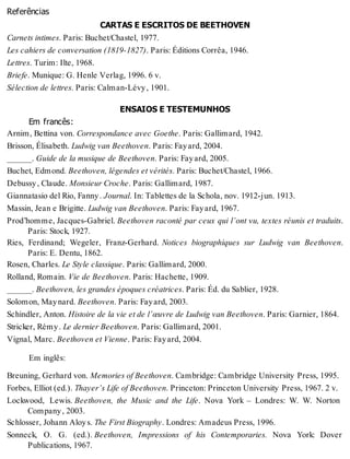 Referências
CARTAS E ESCRITOS DE BEETHOVEN
Carnets intimes. Paris: Buchet/Chastel, 1977.
Les cahiers de conversation (1819-1827). Paris: Éditions Corrêa, 1946.
Lettres. Turim: Ilte, 1968.
Briefe. Munique: G. Henle Verlag, 1996. 6 v.
Sélection de lettres. Paris: Calman-Lévy, 1901.
ENSAIOS E TESTEMUNHOS
Em francês:
Arnim, Bettina von. Correspondance avec Goethe. Paris: Gallimard, 1942.
Brisson, Élisabeth. Ludwig van Beethoven. Paris: Fayard, 2004.
______. Guide de la musique de Beethoven. Paris: Fayard, 2005.
Buchet, Edmond. Beethoven, légendes et vérités. Paris: Buchet/Chastel, 1966.
Debussy, Claude. Monsieur Croche. Paris: Gallimard, 1987.
Giannatasio del Rio, Fanny. Journal. In: Tablettes de la Schola, nov. 1912-jun. 1913.
Massin, Jean e Brigitte. Ludwig van Beethoven. Paris: Fayard, 1967.
Prod’homme, Jacques-Gabriel. Beethoven raconté par ceux qui l’ont vu, textes réunis et traduits.
Paris: Stock, 1927.
Ries, Ferdinand; Wegeler, Franz-Gerhard. Notices biographiques sur Ludwig van Beethoven.
Paris: E. Dentu, 1862.
Rosen, Charles. Le Style classique. Paris: Gallimard, 2000.
Rolland, Romain. Vie de Beethoven. Paris: Hachette, 1909.
______. Beethoven, les grandes époques créatrices. Paris: Éd. du Sablier, 1928.
Solomon, Maynard. Beethoven. Paris: Fayard, 2003.
Schindler, Anton. Histoire de la vie et de l’œuvre de Ludwig van Beethoven. Paris: Garnier, 1864.
Stricker, Rémy. Le dernier Beethoven. Paris: Gallimard, 2001.
Vignal, Marc. Beethoven et Vienne. Paris: Fayard, 2004.
Em inglês:
Breuning, Gerhard von. Memories of Beethoven. Cambridge: Cambridge University Press, 1995.
Forbes, Elliot (ed.). Thayer’s Life of Beethoven. Princeton: Princeton University Press, 1967. 2 v.
Lockwood, Lewis. Beethoven, the Music and the Life. Nova York – Londres: W. W. Norton
Company, 2003.
Schlosser, Johann Aloys. The First Biography. Londres: Amadeus Press, 1996.
Sonneck, O. G. (ed.). Beethoven, Impressions of his Contemporaries. Nova York: Dover
Publications, 1967.
 