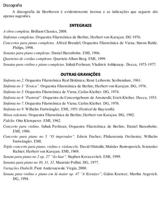 Discografia
A discografia de Beethoven é evidentemente imensa e as indicações que seguem são
apenas sugestões.
INTEGRAIS
A obra completa. Brilliant Classics, 2008.
Sinfonias completas. Orquestra Filarmônica de Berlim; Herbert von Karajan. DG 1976.
Concertos para piano completos. Alfred Brendel; Orquestra Filarmônica de Viena; Simon Rattle.
Philips, 1998.
Sonatas para piano completas. Daniel Barenboïm. EMI, 1966.
Quartetos de cordas completos. Quarteto Alban Berg. EMI, 1999.
Sonatas para violino e piano completas. ItzhakPerlman; Vladimir Ashkenazy. Decca, 1973-1977.
OUTRAS GRAVAÇÕES
Sinfonia no 2. Orquestra Filarmônica Real Britânica; René Leibovitz. Scribendum, 1961.
Sinfonia no 3 “Eroica”. Orquestra Filarmônica de Berlim; Herbert von Karajan. DG, 1976.
Sinfonia no 5. Orquestra Filarmônica de Viena; Carlos Kleiber. DG, 1974.
Sinfonia no 6 “Pastoral”. Orquestra do Concertgebouw de Amsterdã; Erich Kleiber. Decca, 1953.
Sinfonia no 7. Orquestra Filarmônica de Viena; Carlos Kleiber. DG, 1976.
Sinfonia no 9. Wilhelm Furtwängler. EMI, 1951 (Festival de Bayreuth).
Missa solemnis. Orquestra Filarmônica de Berlim; Herbert von Karajan. DG, 1982.
Fidelio. Otto Klemperer. EMI, 1962.
Concerto para violino. Itzhak Perlman; Orquestra Filarmônica de Berlim; Daniel Barenboïm.
EMI, 1986.
Concerto para piano no 5 “O imperador”. Edwin Fischer; Philarmonia Orchestra; Wilhelm
Furtwängler. EMI.
Triplo concerto para piano, violino e violoncelo. David Oïstrakh; Mstislav Rostropovich; Sviatoslav
Richter; Herbert von Karajan. EMI, 1969.
Sonata para piano no 2 op. 27 “Ao luar”. Stephen Kovacevitch. EMI, 1999.
Sonatas para piano no 30, 31, 32. Maurizio Pollini. DG, 1977.
Variações Diabelli. Piotr Anderszewski. Virgin, 2000.
Sonata para violino e piano em lá maior op. 47 “A Kreutzer”, Gidon Kremer, Martha Argerich.
DG, 1994.
 