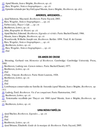 12. Apud Massin, Jean e Brigitte, Beethoven, op. cit.
13. Ries; Wegeler, Notices biographiques…, op. cit.
14. Episódio relatado por Seyfrid (apud Massin, Jean e Brigitte, Beethoven, op. cit.).
AMORES, AMIZADES...
1. Apud Solomon, Maynard. Beethoven. Paris: Fayard, 2003.
2. Ries; Wegeler, Notices biographiques…, op. cit.
3. Forbes (ed.), Thayer’s Life…, op. cit.
4. Beethoven, Lettres, op. cit.
5. Jahn, Biographie de Mozart, op. cit.
6. Apud Buchet, Edmond. Beethoven, légendes et vérités. Paris: Buchet/Chastel, 1966.
7. Massin, Jean e Brigitte, Beethoven, op. cit.
8. Wasielewski, Wilhelm Joseph von. Beethoven. Berlim: 1894. Trad. H. de Curzon
9. Ries; Wegeler, Notices biographiques…, op. cit.
10. Beethoven, Lettres, op. cit.
11. Ries; Wegeler, Notices biographiques…, op. cit.
12. Ibid.
OS ANOS DE CRISE
1. Breuning, Gerhard von. Memories of Beethoven. Cambridge: Cambridge University Press,
1995.
2. Beethoven, Ludwig van. Carnets intimes. Paris: Buchet/Chastel, 1977.
3. Beethoven, Lettres, op. cit.
4. Ibid.
5. d’Indy, Vincent. Beethoven. Paris: Henri Laurens, 1928.
6. Beethoven, Lettres, op. cit.
7. Ibid.
8. Ibid.
9. Lembranças conservadas na família de Amenda (apud Massin, Jean e Brigitte, Beethoven, op.
cit.).
10. Ludwig, Émil. Beethoven. Vie d’un conquérant. Paris: Flammarion, 1947.
11. Beethoven, Lettres, op. cit.
12. Testemunho recolhido por Thayer em 1860 (apud Massin, Jean e Brigitte, Beethoven, op.
cit.).
13. Beethoven, Lettres, op. cit.
UMA NOVA FAMÍLIA
1. Apud Buchet, Beethoven, légendes…, op. cit.
2. Ibid.
3. Ibid.
4. Beethoven, Lettres, op. cit.
5. Apud Brisson, Élisabeth. Guide de la musique de Beethoven. Paris: Fayard, 2005.
 