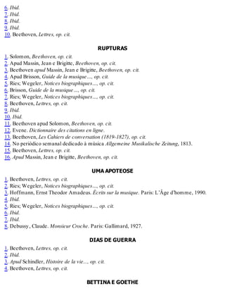 6. Ibid.
7. Ibid.
8. Ibid.
9. Ibid.
10. Beethoven, Lettres, op. cit.
RUPTURAS
1. Solomon, Beethoven, op. cit.
2. Apud Massin, Jean e Brigitte, Beethoven, op. cit.
3. Beethoven apud Massin, Jean e Brigitte, Beethoven, op. cit.
4. Apud Brisson, Guide de la musique…, op. cit.
5. Ries; Wegeler, Notices biographiques…, op. cit.
6. Brisson, Guide de la musique…, op. cit.
7. Ries; Wegeler, Notices biographiques…, op. cit.
8. Beethoven, Lettres, op. cit.
9. Ibid.
10. Ibid.
11. Beethoven apud Solomon, Beethoven, op. cit.
12. Evene. Dictionnaire des citations en ligne.
13. Beethoven, Les Cahiers de conversation (1819-1827), op. cit.
14. No periódico semanal dedicado à música Allgemeine Musikalische Zeitung, 1813.
15. Beethoven, Lettres, op. cit.
16. Apud Massin, Jean e Brigitte, Beethoven, op. cit.
UMA APOTEOSE
1. Beethoven, Lettres, op. cit.
2. Ries; Wegeler, Notices biographiques…, op. cit.
3. Hoffmann, Ernst Theodor Amadeus. Écrits sur la musique. Paris: L’Âge d’homme, 1990.
4. Ibid.
5. Ries; Wegeler, Notices biographiques…, op. cit.
6. Ibid.
7. Ibid.
8. Debussy, Claude. Monsieur Croche. Paris: Gallimard, 1927.
DIAS DE GUERRA
1. Beethoven, Lettres, op. cit.
2. Ibid.
3. Apud Schindler, Histoire de la vie..., op. cit.
4. Beethoven, Lettres, op. cit.
BETTINA E GOETHE
 