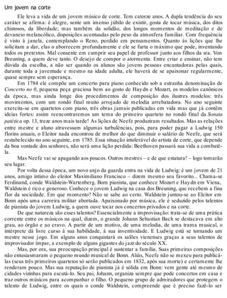 Um jovem na corte
Ele leva a vida de um jovem músico de corte. Tem catorze anos. A dupla tendência do seu
caráter se afirma: é alegre, sente um imenso júbilo de existir, gosta de tocar música, dos ditos
chistosos, da liberdade; mas também da solidão, dos longos momentos de meditação e de
devaneio melancólico, disposições acentuadas pelo peso da atmosfera familiar. Com frequência
é visto à janela, contemplando o Reno, perdido em pensamentos. Quanto às lições que lhe
solicitam a dar, elas o aborrecem profundamente e ele se furta o máximo que pode, inventando
todos os pretextos. Mal consente em cumprir seu papel de professor junto aos filhos da sra. Von
Breuning, a quem deve tanto. O desejo de compor o atormenta. Entre criar e ensinar, não tem
dúvida da escolha, a não ser quando os alunos são jovens pessoas encantadoras pelas quais,
durante toda a juventude e mesmo na idade adulta, ele haverá de se apaixonar regularmente,
quase sempre sem esperança.
Em 1784 ele compõe um concerto para piano conhecido sob a estranha denominação de
Concerto no 0, pequena peça graciosa bem ao gosto de Haydn e Mozart, os modelos canônicos
da época, mas ainda longe dos procedimentos de composição dos ilustres modelos: três
movimentos, com um rondó final muito arrojado de melodia arrebatadora. No ano seguinte
exercita-se em quartetos com piano, três obras jamais publicadas em vida mas que já contêm
ideias fortes: assim reencontraremos um tema do primeiro quarteto no rondó final da Sonata
patética op. 13, treze anos mais tarde! As lições de Neefe produziram resultados. Mas as relações
entre mestre e aluno atravessam algumas turbulências, pois, para poder pagar a Ludwig 150
florins anuais, o Eleitor nada encontrou de melhor do que diminuir o salário de Neefe, que será
restabelecido no ano seguinte, em 1785. Essa situação intolerável do artista de corte, que depende
da boa vontade dos senhores, não será uma lição perdida: Beethoven passará sua vida a combatê-
la.
Mas Neefe vai se apagando aos poucos. Outros mestres – e de que estatura! – logo tomarão
seu lugar.
Por volta dessa época, um novo anjo da guarda entra na vida de Ludwig: é um jovem de 21
anos, amigo íntimo do eleitor Maximiliano Francisco – dizem mesmo seu favorito... Chama-se
Ferdinand, conde Waldstein-Wartenberg. Bom pianista, que conhece Mozart e Haydn em Viena,
Waldstein é rico e generoso. Conhece o jovem Ludwig na casa dos Breuning, que recebem a fina
flor da sociedade. Em que momento? Não se sabe ao certo. Waldstein juntou-se ao Eleitor em
Bonn após uma carreira militar abortada. Apaixonado por música, ele é seduzido pelos talentos
de pianista do jovem Ludwig, a quem ouve tocar nos concertos privados e na corte.
De que natureza são esses talentos? Essencialmente a improvisação: trata-se de uma prática
corrente entre os músicos na qual, dizem, o grande Johann Sebastian Bach se destacava em alto
grau, ao órgão e ao cravo. A partir de um motivo, de uma melodia, de uma trama musical, o
intérprete dá livre curso à sua habilidade, à sua inventividade. E Ludwig está se tornando um
mestre nesse jogo. Em alguns anos conquistará os salões vienenses graças a seus talentos de
improvisador ímpar, a exemplo de alguns gigantes do jazz do século XX.
Mas, por ora, sua preocupação principal é sustentar a família. Suas primeiras composições
não entusiasmaram o pequeno mundo musical de Bonn. Aliás, Neefe não se mexeu para publicá-
las (seus três primeiros quartetos só serão publicados em 1832, após sua morte) e certamente lhe
renderam pouco. Mas sua reputação de pianista já é sólida em Bonn: vem gente até mesmo de
cidades vizinhas para escutá-lo. Seu pai, Johann, organiza sempre que pode concertos em casa e
traz outros músicos para acompanhar o filho. O pequeno grupo de admiradores que protegem o
talento de Ludwig, entre os quais o conde Waldstein, compreende que é preciso fazê-lo ser
 