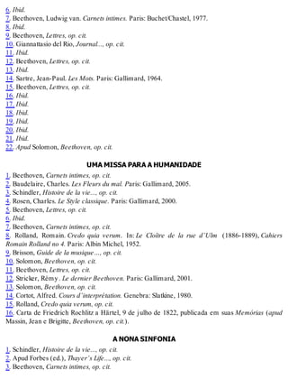 6. Ibid.
7. Beethoven, Ludwig van. Carnets intimes. Paris: Buchet/Chastel, 1977.
8. Ibid.
9. Beethoven, Lettres, op. cit.
10. Giannattasio del Rio, Journal..., op. cit.
11. Ibid.
12. Beethoven, Lettres, op. cit.
13. Ibid.
14. Sartre, Jean-Paul. Les Mots. Paris: Gallimard, 1964.
15. Beethoven, Lettres, op. cit.
16. Ibid.
17. Ibid.
18. Ibid.
19. Ibid.
20. Ibid.
21. Ibid.
22. Apud Solomon, Beethoven, op. cit.
UMA MISSA PARA A HUMANIDADE
1. Beethoven, Carnets intimes, op. cit.
2. Baudelaire, Charles. Les Fleurs du mal. Paris: Gallimard, 2005.
3. Schindler, Histoire de la vie..., op. cit.
4. Rosen, Charles. Le Style classique. Paris: Gallimard, 2000.
5. Beethoven, Lettres, op. cit.
6. Ibid.
7. Beethoven, Carnets intimes, op. cit.
8. Rolland, Romain. Credo quia verum. In: Le Cloître de la rue d’Ulm (1886-1889), Cahiers
Romain Rolland no 4. Paris: Albin Michel, 1952.
9. Brisson, Guide de la musique…, op. cit.
10. Solomon, Beethoven, op. cit.
11. Beethoven, Lettres, op. cit.
12. Stricker, Rémy. Le dernier Beethoven. Paris: Gallimard, 2001.
13. Solomon, Beethoven, op. cit.
14. Cortot, Alfred. Cours d’interprétation. Genebra: Slatkine, 1980.
15. Rolland, Credo quia verum, op. cit.
16. Carta de Friedrich Rochlitz a Härtel, 9 de julho de 1822, publicada em suas Memórias (apud
Massin, Jean e Brigitte, Beethoven, op. cit.).
A NONA SINFONIA
1. Schindler, Histoire de la vie..., op. cit.
2. Apud Forbes (ed.), Thayer’s Life..., op. cit.
3. Beethoven, Carnets intimes, op. cit.
 
