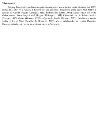 Sobre o autor
Bernard Fauconnier publicou seu primeiro romance, que chamou muita atenção, em 1989,
intitulado L’Être et le Géant, a história de um encontro imaginário entre Jean-Paul Sartre e
Charles de Gaulle (Régine Deforges, reed. Éditions des Syrtes, 2000). Desde então, escreveu
vários outros livros: Moyen exil (Régine Deforges, 1991), L’Incendie de la Sainte-Victoire
(Grasset, 1995), Kairos (Grasset, 1997) e Esprits de famille (Grasset, 2003). Cronista e ensaísta
(Athée grâce à Dieu, Desclée de Brouwer, 2005), ele é colaborador da revista Magazine
littéraire. Atualmente, mora na região de Aix-en-Provence.
 