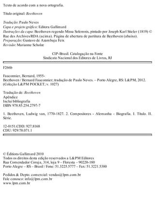 Texto de acordo com a nova ortografia.
Título original: Beethoven
Tradução: Paulo Neves
Capa e projeto gráfico: Editora Gallimard
Ilustrações da capa: Beethoven regendo Missa Solemnis, pintado por Joseph Karl Stieler (1819) ©
Rue des Archives/RDA (acima). Página de abertura de partitura de Beethoven (abaixo).
Preparação: Gustavo de Azambuja Feix
Revisão: Marianne Scholze
CIP-Brasil. Catalogação na Fonte
Sindicato Nacional dos Editores de Livros, RJ
F266b
Fauconnier, Bernard, 1955-
Beethoven / Bernard Fauconnier; tradução de Paulo Neves. – Porto Alegre, RS: L&PM, 2012.
(Coleção L&PM POCKET; v. 1027)
Tradução de: Beethoven
Apêndice
Inclui bibliografia
ISBN 978.85.254.2797-7
1. Beethoven, Ludwig van, 1770-1827. 2. Compositores - Alemanha - Biografia. I. Título. II.
Série.
12-0151.CDD: 927.8168
CDU: 929:78.071.1
© Éditions Gallimard 2010
Todos os direitos desta edição reservados a L&PM Editores
Rua Comendador Coruja, 314, loja 9 – Floresta – 90220-180
Porto Alegre – RS – Brasil / Fone: 51.3225.5777 – Fax: 51.3221.5380
Pedidos & Depto. comercial: vendas@lpm.com.br
Fale conosco: info@lpm.com.br
www.lpm.com.br
 