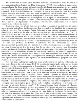 Mas a obra mais marcante desse período é a famosa Cantata sobre a morte de José II. O
imperador músico havia falecido em 20 de fevereiro de 1790. Beethoven não tarda a responder à
encomenda que lhe dirige a corte eleitoral: compõe febrilmente essa cantata a ser apresentada
em Bonn durante uma cerimônia fúnebre, em 19 de março seguinte. Mas a obra nunca será
executada. Difícil demais de interpretar? Impossível de ensaiar num prazo tão curto? Será preciso
esperar cerca de um século, 1884, para ouvir sua primeira execução em Viena. Uma outra
cantata, desta vez celebrando o advento de Leopoldo II, conhece a mesma sorte.
Humilhações? Decepção? Isso não atinge em nada a reputação de Beethoven – “o caro e
bom Beethoven”, é assim que o chamam – como virtuose do piano. No pequeno meio musical de
Bonn, o jovem já é a figura mais em evidência. Tem vinte anos. Tarde demais para ser o novo
Mozart: só lhe resta ser ele mesmo.
Dedica-se a isso com afinco, buscando preencher as lacunas da sua instrução ao mesmo
tempo em que tenta alguns tímidos namoros. Está matriculado na faculdade de Letras para ter
aulas de literatura. Seu professor, Euloge Schneider, é um espírito ardoroso que assumirá
abertamente a defesa da Revolução Francesa antes de morrer guilhotinado, em 1794. Por
natureza, e também por causa dos seus encargos, Beethoven mostra-se pouco assíduo às aulas. É
em essência um autodidata. Mas lê com avidez e as ideias novas lhe são familiares. A influência
de Neefe, franco-maçom, livre-pensador, marcou sua adolescência: aliás, Neefe pertence ao
ramo mais radical da franco-maçonaria, ao dos Iluminados da Baviera, dissolvido em Bonn em
1784 após sua proibição na Baviera e substituído por uma “Sociedade de Leitura”
(Lesegesellschaft) que conta com uma centena de membros. Essa sociedade nada tem a ver com
um grupo de contestação; dela faz parte a fina flor da aristocracia, como o conde Waldstein e
amigos próximos de Beethoven. Mas as ideias defendidas por esses Iluminados (que não se deve
confundir com os Iluministas, adeptos do esoterismo) continuam as mesmas: progressismo,
fraternidade, religião do homem, fé na razão – e um anticlericalismo que deixará traços em
Beethoven. Oriundo de uma família católica praticante, sua religião íntima se voltará mais para
uma espiritualidade dominada pela figura de um Cristo muito humano do que para uma estrita
observância dos dogmas.
Aos vinte anos, Ludwig van Beethoven é um revolucionário em espírito, embora não em
atos, pois o homem da corte é ainda dócil. Ele se deixa impregnar pelas ideias do seu tempo,
recebe os ecos dos acontecimentos que se desenrolam na França. E lê tudo que lhe cai nas mãos:
literatura alemã, Goethe e Schiller, autores gregos e latinos, tratados esotéricos sobre a teologia e
as ciências. Quanto à filosofia, em particular a de Immanuel Kant, que domina nessa época a
consciência intelectual alemã, terá acesso a ela sobretudo através da divulgação. O mesmo
aconteceu na França, após a Segunda Guerra Mundial, quando as pessoas se diziam
existencialistas sem terem lido uma linha de Sartre. Do imperativo categórico de Kant ele retém
esta frase: “Age de tal modo que a máxima da tua ação possa ser erigida como lei universal”.3
Ou ainda: “Duas coisas enchem o coração de uma admiração e de uma veneração sempre nova
e sempre crescente, à medida que a reflexão a elas se dedica e se aplica: o céu estrelado acima
de mim e a lei moral dentro de mim”.4 A lei moral... Segundo Kant, o homem só é homem
quando é livre e, por essa razão, não tem necessidade de temer um ser superior a ele, um deus,
para conhecer seu dever. Virtude, moral livremente escolhida, confiança na sabedoria do
príncipe, contanto que ele seja bom e justo: tal é o credo do jovem Beethoven. No que se refere
aos príncipes, o mínimo que se pode dizer é que haverá uma sensível evolução ao longo da vida.
Uma coisa é certa: como muitos dos seus compatriotas, ele é fascinado pela Revolução Francesa.
E por um ideal de virtude, no sentido romano do termo, que será a base fundadora da sua atitude
como homem e como artista.
 