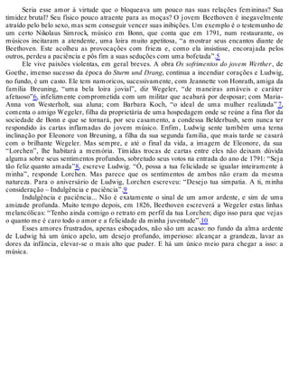 Seria esse amor à virtude que o bloqueava um pouco nas suas relações femininas? Sua
timidez brutal? Seu físico pouco atraente para as moças? O jovem Beethoven é inegavelmente
atraído pelo belo sexo, mas sem conseguir vencer suas inibições. Um exemplo é o testemunho de
um certo Nikolaus Simrock, músico em Bonn, que conta que em 1791, num restaurante, os
músicos incitaram a atendente, uma loira muito apetitosa, “a mostrar seus encantos diante de
Beethoven. Este acolheu as provocações com frieza e, como ela insistisse, encorajada pelos
outros, perdeu a paciência e pôs fim a suas seduções com uma bofetada”.5
Ele vive paixões violentas, em geral breves. A obra Os sofrimentos do jovem Werther, de
Goethe, imenso sucesso da época do Sturm und Drang, continua a incendiar corações e Ludwig,
no fundo, é um casto. Ele tem namoricos, sucessivamente, com Jeannette von Honrath, amiga da
família Breuning, “uma bela loira jovial”, diz Wegeler, “de maneiras amáveis e caráter
afetuoso”6, infelizmente comprometida com um militar que acabará por desposar; com Maria-
Anna von Westerholt, sua aluna; com Barbara Koch, “o ideal de uma mulher realizada” 7,
comenta o amigo Wegeler, filha da proprietária de uma hospedagem onde se reúne a fina flor da
sociedade de Bonn e que se tornará, por seu casamento, a condessa Belderbush, sem nunca ter
respondido às cartas inflamadas do jovem músico. Enfim, Ludwig sente também uma terna
inclinação por Eleonore von Breuning, a filha da sua segunda família, que mais tarde se casará
com o brilhante Wegeler. Mas sempre, e até o final da vida, a imagem de Eleonore, da sua
“Lorchen”, lhe habitará a memória. Tímidas trocas de cartas entre eles não deixam dúvida
alguma sobre seus sentimentos profundos, sobretudo seus votos na entrada do ano de 1791: “Seja
tão feliz quanto amada”8, escreve Ludwig. “Ó, possa a tua felicidade se igualar inteiramente à
minha”, responde Lorchen. Mas parece que os sentimentos de ambos não eram da mesma
natureza. Para o aniversário de Ludwig, Lorchen escreveu: “Desejo tua simpatia. A ti, minha
consideração – Indulgência e paciência”.9
Indulgência e paciência... Não é exatamente o sinal de um amor ardente, e sim de uma
amizade profunda. Muito tempo depois, em 1826, Beethoven escreverá a Wegeler estas linhas
melancólicas: “Tenho ainda comigo o retrato em perfil da tua Lorchen; digo isso para que vejas
o quanto me é caro todo o amor e a felicidade da minha juventude”.10
Esses amores frustrados, apenas esboçados, não são um acaso: no fundo da alma ardente
de Ludwig há um único apelo, um desejo profundo, imperioso: alcançar a grandeza, lavar as
dores da infância, elevar-se o mais alto que puder. E há um único meio para chegar a isso: a
música.
 