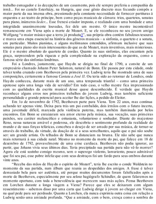 trabalho esmagador e às decepções de um casamento, pois ele sempre preferiu a companhia da
irmã... Foi no castelo Esterházy, na Hungria, que esse gênio discreto mas fecundo compôs a
maior parte da sua imensa obra, pressionado pela constante necessidade de fornecer partituras à
orquestra e ao teatro do príncipe, bem como peças musicais de câmara: trios, quartetos, sonatas
para piano, inúmeros lieder... Esse frenesi criador imposto, e realizado com uma bondade e uma
integridade unanimemente louvadas, fez dele um mestre. O único mestre incontestável
remanescente em Viena após a morte de Mozart. E, se ele reconheceu no seu jovem amigo
Wolfgang “o maior músico que a terra já produziu3”, sua própria obra contém fabulosos tesouros
e marca uma etapa essencial na história dos gêneros musicais – a sinfonia, o quarteto e a sonata,
em particular. Muitos pianistas, e alguns melômanos entendidos, afirmam inclusive que suas
sonatas para piano são mais interessantes do que as de Mozart, mais inventivas, mais misteriosas.
Ele é o mestre absoluto do quarteto de cordas. Quanto às suas sinfonias, elas encantam pela
graça, surpreendem pela riqueza e pela complexidade na exploração da orquestra, como a
famosa série das sinfonias londrinas.
Foi a Londres, justamente, que Haydn se dirigiu no final de 1790, a convite de um
empresário chamado Johann Peter Salomon, natural de Bonn. Ele passou por esta cidade, onde
talvez tenha cruzado com Beethoven pela primeira vez. Ludwig teria lhe mostrado uma de suas
composições, certamente a famosa Cantata a José II. Ou teria sido ao retornar de Londres, onde
Haydn conheceu, durante mais de um ano, uma temporada triunfal – como uma primeira
apoteose após uma longa vida de servidão? Em todo caso, o velho mestre fica impressionado
com as qualidades da escrita musical desse quase desconhecido. É verdade que Haydn
reconhece alguns erros nos primeiros trabalhos do jovem Ludwig, mas também suficiente
personalidade e grande potencial para aceitar lhe dar lições, a pedido do Eleitor.
Em 1o de novembro de 1792, Beethoven parte para Viena. Tem 22 anos, mas continua
achando ter apenas vinte. Deixa para trás um pai combalido, dois irmãos com o futuro incerto,
uma juventude difícil, marcada pela violência paterna, mas também iluminada por belos
encontros. Em Bonn se enraizaram seu amor eterno pela música, sua vocação, suas primeiras
paixões, seu caráter melancólico e entusiasta, voluntarioso e sonhador. Diante do majestoso
Reno, nessa natureza amável e poderosa, ele descobriu o sentimento profundo da realidade do
mundo e de suas forças telúricas, concebeu o desejo de ser amado por sua música, de tornar-se
através do trabalho, da virtude, da doação de si a seus semelhantes, aquilo que o pai não soube
ser: um grande artista. Os telhados de Bonn se distanciam na bruma. Ele não sabe que nunca
mais retornará à sua cidade natal. Mesmo no momento da morte do pai, que falece em 18 de
dezembro de 1792, provavelmente de uma crise cardíaca. Beethoven não podia ignorar, ao
partir, que Johann vivia seus últimos dias. Teria precipitado sua partida para não vê-lo morrer?
Agora ele está sozinho consigo mesmo, sem o superego violento, lamuriento, pouco admirável
que foi seu pai, esse pobre infeliz que com seus destroços foi um fardo para seus ombros durante
vinte anos.
“Receba das mãos de Haydn o espírito de Mozart”, teria lhe escrito o conde Waldstein no
momento da sua partida, num álbum que reunia as despedidas dos amigos. A frase é talvez
demasiado bela para ser autêntica, até porque muitos documentos foram falsificados após a
morte de Beethoven, especialmente por seu zeloso hagiógrafo Schindler, de quem falaremos no
momento oportuno, com toda a benevolência que merecem suas más ações. Pensa Beethoven
em Lorchen durante a longa viagem a Viena? Parece que eles se deixaram com algum
ressentimento – sabemos disso por uma carta que Ludwig dirige à jovem ao chegar em Viena,
na qual pede para ser perdoado. Quanto a Lorchen, ela nunca exprimiu outra coisa em relação a
Ludwig senão uma amizade profunda. “Que a amizade, com o bem, cresça como a sombra do
 