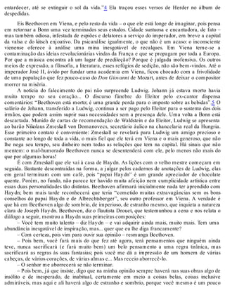 entardecer, até se extinguir o sol da vida.”4 Ela traçou esses versos de Herder no álbum de
despedidas.
Eis Beethoven em Viena, e pelo resto da vida – o que ele está longe de imaginar, pois pensa
em retornar a Bonn uma vez terminados seus estudos. Cidade suntuosa e encantadora, de fato –
mas também odiosa, infestada de espiões e delatores a serviço do imperador, em breve a capital
da valsa e do kitsch enjoativo. Da psicanálise igualmente, o que não é um acaso: o inconsciente
vienense oferece à análise uma mina inesgotável de recalques. Em Viena teme-se a
contaminação das ideias revolucionárias vindas da França e que se propagam por toda a Europa.
Por que a música encontra ali um lugar de predileção? Porque é julgada inofensiva. Os outros
meios de expressão, a filosofia, a literatura, esses refúgios de sedição, não são bem-vindos. Até o
imperador José II, ávido por fundar uma academia em Viena, ficou chocado com a frivolidade
de uma população que fez pouco-caso do Don Giovanni de Mozart, antes de deixar o compositor
morrer na miséria.
A notícia do falecimento do pai não surpreende Ludwig. Johann já estava morto havia
muito tempo no seu coração... O discurso fúnebre do Eleitor pelo ex-cantor dispensa
comentários: “Beethoven está morto; é uma grande perda para o imposto sobre as bebidas”.5 O
salário de Johann, transferido a Ludwig, continua a ser pago pelo Eleitor para o sustento dos dois
irmãos, que podem assim suprir suas necessidades sem a presença dele. Uma volta a Bonn está
descartada. Munido de cartas de recomendação de Waldstein e do Eleitor, Ludwig se apresenta
ao barão Nikolaus Zmeskall von Domanovecs, secretário áulico na chancelaria real da Hungria.
Esse primeiro contato é conveniente: Zmeskall se revelará para Ludwig um amigo precioso e
constante ao longo de toda a vida, o mais fiel que ele terá em Viena e o mais generoso, que não
lhe nega seu tempo, seu dinheiro nem todas as relações que tem na capital. Há sinais que não
mentem: o mal-humorado Beethoven nunca se desentenderá com ele, pelo menos não mais do
que por algumas horas!
É com Zmeskall que ele vai à casa de Haydn. As lições com o velho mestre começam em
seguida. Bastante descontraídas na forma, a julgar pelos cadernos de anotações de Ludwig, elas
em geral terminam com um café, pois “papai Haydn” é um grande apreciador de chocolate
quente. Porém, no fundo, não parece ter havido muita afeição nem cumplicidade artística entre
essas duas personalidades tão distintas. Beethoven afirmará inicialmente nada ter aprendido com
Haydn; bem mais tarde reconhecerá que teria “cometido muitas extravagâncias sem os bons
conselhos do papai Haydn e de Albrechtsberger”, seu outro professor em Viena. A verdade é
que há em Beethoven algo de sombrio, de imperioso, de estranho mesmo, que inquieta a natureza
clara de Joseph Haydn. Beethoven, diz o flautista Drouet, que testemunhou a cena e nos relata o
diálogo a seguir, mostrou a Haydn suas primeiras composições:
– Você tem muito talento – diz Haydn – e vai adquirir ainda mais, muito mais. Tem uma
abundância inesgotável de inspiração, mas... quer que eu lhe diga francamente?
– Com certeza, pois vim para ouvir sua opinião – resmunga Beethoven.
– Pois bem, você fará mais do que fez até agora, terá pensamentos que ninguém ainda
teve, nunca sacrificará (e fará muito bem) um belo pensamento a uma regra tirânica, mas
sacrificará as regras às suas fantasias; pois você me dá a impressão de um homem de várias
cabeças, de vários corações, de várias almas e... Mas receio aborrecê-lo.
– O senhor me aborrecerá se não terminar.
– Pois bem, já que insiste, digo que na minha opinião sempre haverá nas suas obras algo de
insólito e de inesperado, de inabitual, certamente em meio a coisas belas, coisas inclusive
admiráveis, mas aqui e ali haverá algo de estranho e sombrio, porque você mesmo é um pouco
 