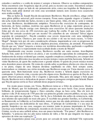 estranho e sombrio; e o estilo do músico é sempre o homem. Observe as minhas composições.
Nelas encontrará com frequência algo de jovial, pois eu mesmo sou assim. Encontrará sempre
um pensamento alegre ao lado de um pensamento sério, como nas tragédias de Shakespeare...
Pois bem, nada pôde destruir em mim essa serenidade natural, nem mesmo meu casamento
nem minha mulher!6
Mas as lições de Joseph Haydn decepcionam Beethoven. Haydn envelhece, atinge enfim
uma glória pública universal, pelo menos europeia. Pensa numa segunda viagem a Londres. E
não acha muito divertido dar lições, mesmo a um futuro gênio. Aliás, ele não se sente à vontade
com esse Beethoven, decididamente antipático. Prescreve-lhe exercícios de contraponto, de
harmonia, de baixo contínuo, matérias nas quais Beethoven já se julga experiente graças ao
ensino de Neefe. Haydn corrige com distração seus exercícios: há umas quarenta anotações
feitas por ele nos cerca de 250 exercícios que Ludwig lhe confia. O que este busca junto a
Haydn? Ser armado cavaleiro por um mestre? Os conselhos de um veterano? Talvez alguns
segredos de composição?... Haydn considera esse jovem impaciente com uma indulgência
mesclada de humor. Chama-o, por causa do seu caráter e da sua tez mais escura, “o Grão-
Mogol”. Sempre terá por ele uma consideração afetuosa, inquietando-se com os progressos de
sua carreira. Mas não há entre os dois a alquimia preciosa, misteriosa, da amizade. Pressentiria
Haydn que seu “aluno” lançaria a música em territórios desconhecidos, quebrando o equilíbrio
clássico do qual ele é o representante mais acabado desde a morte de Mozart?
Abandonando esse mestre evasivo, Beethoven escolhe um outro mentor, Jean-Baptiste
Schenk. Este, autor de O barbeiro da aldeia, é um reconhecido especialista do contraponto, esse
fundamento da música ocidental que consiste, segundo complexas combinações, em compor dois
motivos musicais diferentes mas tocados ao mesmo tempo e numa perfeita harmonia. Schenkvai
visitar Beethoven, de quem lhe enalteceram o grande talento. O quarto do jovem músico mostra
uma desordem pouco atraente. Há restos de comida sobre as partituras abertas em cima da mesa
e no piano, roupas de uma limpeza duvidosa espalhadas no chão. Será sempre assim,
testemunham os visitantes, nas várias moradas que Beethoven ocupa em Viena durante cerca de
quarenta anos. Bem-humorado nesse dia, Beethoven mostra a Schenk alguns exercícios de
contraponto. À primeira vista, o mestre percebe alguns erros. Beethoven se queixa de Haydn, em
quem observou pouca atenção. Ele é exigente e apressado. Mas, para não zangar o bom papai
Haydn, Beethoven terá a delicadeza de passar a limpo as passagens corrigidas por Schenk. Dizem
que Haydn apenas sorriu ao ficar sabendo desse pequeno arranjo...
Em muito pouco tempo, em Viena, Beethoven torna-se a febre da aristocracia. Desde a
morte de Mozart, que foi maltratado, o público procura um novo herói. Esse jovem pianista
brilhante, de temperamento fogoso e físico estranho, chega na hora certa. Mas ele terá de
esperar o dia 29 de março de 1795 para dar seu primeiro grande concerto público, ou seja, mais
de dois anos após sua chegada a Viena. Até lá, faz a felicidade dos salões da aristocracia, onde
seus talentos são apreciados no mais alto grau. É recebido nas grandes famílias, os Lichnowsky,
os Razumovski, os Lobkovitz, os Liechtenstein, nomes que nos são ainda próximos, mas somente
porque aparecem nas dedicatórias de suas obras... O príncipe de Lichnowsky é o seu anjo da
guarda: hospeda-o na sua casa, assegura seu renome junto às pessoas importantes de Viena,
encoraja seus trabalhos de composição, tocando-os ele mesmo ao piano. Sua mulher, a princesa
Cristina, revela-se uma anfitriã zelosa, mas um pouco incômoda. “Por pouco”, dirá Beethoven a
Schindler, “a princesa não me põe numa redoma de vidro, a fim de que ninguém me toque ou
aproxime de mim sua respiração.”7
Que magnetismo possui esse jovem para ser cercado de tanta solicitude? Ele representa
 