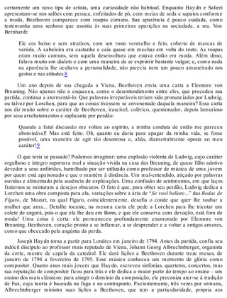 certamente um novo tipo de artista, uma curiosidade não habitual. Enquanto Haydn e Salieri
apresentam-se nos salões com peruca, enfeitados de pó, com meias de seda e sapatos conforme
a moda, Beethoven comparece com roupas comuns. Sua aparência é pouco cuidada, como
testemunha uma senhora que assistiu às suas primeiras aparições na sociedade, a sra. Von
Bernhardt:
Ele era baixo e sem atrativos, com um rosto vermelho e feio, coberto de marcas de
varíola. A cabeleira era castanha e caía quase em mechas em volta do rosto. As roupas
eram muito comuns, sem aquela desenvoltura que estava então em moda. Além disso,
falava muito em dialeto e com uma maneira de se exprimir bastante vulgar; e, como nada
na aparência lhe ocultava a personalidade, não parecia nem um pouco amaneirado nos
gestos e nas atitudes.8
Um ano depois de sua chegada a Viena, Beethoven envia uma carta a Eleonore von
Breuning. Não apenas não a esqueceu, como o desentendimento entre eles, que precedeu sua
partida, continua a atormentá-lo. Que palavras irreparáveis teriam sido pronunciadas por Ludwig,
ou talvez por Lorchen, para que as coisas tivessem se envenenado daquela maneira? Essa carta
nos diz muito sobre o caráter de Beethoven, irascível, colérico, questionador, depois lamurioso
por seus arrebatamentos e suplicante por perdão:
Quando a fatal discussão me voltou ao espírito, a minha conduta de então me pareceu
abominável! Mas está feito. Oh, quanto eu daria para apagar da minha vida, se fosse
possível, uma maneira de agir tão desonrosa e, aliás, diametralmente oposta ao meu
caráter!9
O que teria se passado? Podemos imaginar: uma explosão violenta de Ludwig, cujo caráter
orgulhoso e íntegro suportava mal a situação vivida na casa dos Breuning, de quase filho adotivo
devedor a seus anfitriões, humilhado por ser utilizado como professor de música de uma jovem
por quem está apaixonado e que o mantém à distância. Um mal-entendido, atiçado por palavras
ouvidas e alimentado pela ausência de explicações. Uma confusão de sentimentos, em que laços
fraternos se misturam a desejos obscuros. O fato é que, para obter seu perdão, Ludwig dedica a
Lorchen uma obra composta para ela, variações sobre a ária de “Se vuol ballare...” das Bodas de
Fígaro, de Mozart, na qual Fígaro, coincidentemente, desafia o conde que quer lhe roubar a
mulher que ama... Detalhe tocante, na mesma carta ele pede a Lorchen para lhe tricotar um
colete de angorá, pois o que ela lhe deu em Bonn, e que ele conserva com devoção, está fora de
moda! Uma coisa é certa: ele permaneceu profundamente enamorado por Eleonore von
Breuning. Beethoven, coração pronto a se inflamar, a se desprender e a voltar a antigos amores,
como que obcecado pela angústia da perda.
Joseph Haydn torna a partir para Londres em janeiro de 1794. Antes da partida, confia seu
indócil discípulo ao professor mais reputado de Viena, Johann Georg Albrechtsberger, organista
da corte, mestre de capela da catedral. Ele dará lições a Beethoven durante treze meses, de
janeiro de 1794 a fevereiro de 1795. Esse músico conheceu um momento de glória como
compositor. Quatro anos mais jovem que Haydn, escreveu sinfonias, quartetos, concertos, mas
sua reputação de compositor ficou para trás e ele dedica a maior parte do tempo ao ensino – um
ensino dos mais clássicos: para atingir o domínio da composição, ele preconiza ater-se à tradição
de Fux, cuja teoria é baseada na fuga e no contraponto. Pacientemente, três vezes por semana,
Albrechtsberger ministra suas lições a Beethoven, que tem a particularidade, própria aos
 