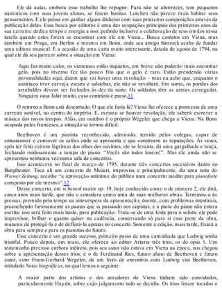 Ele dá aulas, embora esse trabalho lhe repugne. Para não se aborrecer, tem pequenos
namoricos com suas jovens alunas, se forem bonitas. Lorchen não parece mais habitar seus
pensamentos. E ele pensa em ganhar algum dinheiro com suas primeiras composições através da
publicação delas. Essa busca por editores é uma das ocupações principais dos primeiros anos da
sua carreira: dedica tempo e energia a isso, pedindo inclusive a colaboração de seus irmãos nessa
tarefa quando estes forem se encontrar com ele em Viena... Busca contatos em Viena, mas
também em Praga, em Berlim e mesmo em Bonn, onde seu amigo Simrock acaba de fundar
uma editora musical. É a ocasião de uma carta muito interessante, datada de agosto de 1794, na
qual ele dá seu parecer sobre a situação em Viena:
Aqui faz muito calor, os vienenses estão inquietos, em breve não poderão mais encontrar
gelo, pois no inverno fez tão pouco frio que o gelo é raro. Estão prendendo várias
personalidades aqui; dizem que vai haver uma revolução – mas eu acho que, enquanto o
austríaco tiver cerveja escura e salsichas, ele não se revoltará. Em suma, os portões dos
arrabaldes devem ser fechados às dez da noite. Os soldados têm as armas carregadas.
Ninguém ousa falar muito, caso contrário é preso.11
O retorno a Bonn está descartado. O que ele faria lá? Viena lhe oferece a promessa de uma
carreira notável, no centro do império. E, mesmo se houver revolução, ele saberá escrever a
música dos novos tempos. Aliás, em outubro é o próprio Wegeler que chega a Viena. Na Bonn
ocupada pelos franceses, a situação se tornou difícil.
Beethoven é um pianista reconhecido, admirado, temido pelos colegas, capaz de
entusiasmar e comover os salões onde se apresenta e que constroem as reputações. Às vezes,
após ter feito caírem lágrimas dos olhos dos ouvintes, ele se levanta, dá uma gargalhada e lança,
fechando ruidosamente a tampa do piano: “Vocês são todos loucos!”. Mas ele ainda não se
apresentou nenhuma vez numa sala de concertos.
Isso acontecerá no final de março de 1795, durante três concertos sucessivos dados no
Burgtheater. Toca ali um concerto de Mozart, improvisa e principalmente, diz uma nota do
Wiener Zeitung, recolhe “a aprovação unânime do público num concerto inédito para pianoforte
composto por ele mesmo”.12
Desse concerto, em si bemol maior op. 19, hoje conhecido como o de número 2, ele dirá,
cinco anos mais tarde, que não o considera como uma de suas melhores obras. Terminou-o às
pressas, premido pelo tempo na antevéspera da apresentação, doente, com problemas intestinais,
preenchendo furiosamente as pautas que ia passando aos copistas, e a parte do piano não estava
escrita: isso será feito mais tarde, para publicação. Trata-se de uma festa para o solista: ele pode
improvisar, brilhar o quanto quiser na cadência, conservando só para si essa parte da obra,
maneira de protegê-la e de deflorá-la apenas no concerto. Somente a edição, mais tarde, fixará a
obra para sempre e para os pianistas do futuro.
Esse concerto é um grande sucesso, primeiro passo de uma caminhada que Ludwig sonha
triunfal. Pouco depois, em maio, ele oferece ao editor Artaria três trios, os do opus 1. Um
testemunho precioso embora indireto, pois seu autor não estava em Viena na época, nos chegou
sobre a apresentação desses trios: é o de Ferdinand Ries, futuro aluno de Beethoven e futuro
autor, com Franz-Gerhard Wegeler, de um livro de encontros com Ludwig van Beethoven,
intitulado Notas biográficas, no qual lemos o seguinte:
A maior parte dos artistas e dos amadores de Viena tinham sido convidados,
particularmente Haydn, sobre cujo julgamento tudo se decidia. Os trios foram tocados e
 