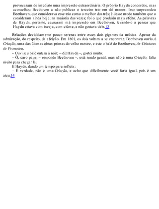 provocaram de imediato uma impressão extraordinária. O próprio Haydn concordou, mas
aconselhou Beethoven a não publicar o terceiro trio em dó menor. Isso surpreendeu
Beethoven, que considerava esse trio como o melhor dos três; é desse modo também que o
consideram ainda hoje, na maioria das vezes; foi o que produziu mais efeito. As palavras
de Haydn, portanto, causaram má impressão em Beethoven, levando-o a pensar que
Haydn estava com inveja, com ciúme, e não gostava dele.13
Relações decididamente pouco serenas entre esses dois gigantes da música. Apesar da
admiração, do respeito, da afeição. Em 1801, os dois voltam a se encontrar. Beethoven ouviu A
Criação, uma das últimas obras-primas do velho mestre, e este o balé de Beethoven, As Criaturas
de Prometeu.
– Ouvi seu balé ontem à noite – diz Haydn –, gostei muito.
– Ó, caro papai – responde Beethoven –, está sendo gentil, mas não é uma Criação, falta
muito para chegar lá.
E Haydn, dando um tempo para refletir:
– É verdade, não é uma Criação, e acho que dificilmente você faria igual, pois é um
ateu.14
 