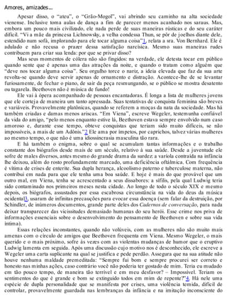 Amores, amizades...
Apesar disso, o “ateu”, o “Grão-Mogol”, vai abrindo seu caminho na alta sociedade
vienense. Inclusive toma aulas de dança a fim de parecer menos acanhado nos saraus. Mas,
embora um pouco mais civilizado, ele nada perde de suas maneiras rústicas e do seu caráter
difícil. “Vi a mãe da princesa Lichnowsky, a velha condessa Thun, se pôr de joelhos diante dele,
estendido num sofá, implorando para ele tocar alguma coisa”1, relata a sra. Von Bernhard. Ele é
adulado e não recusa o prazer dessa satisfação narcísica. Mesmo suas maneiras rudes
contribuem para criar sua lenda: por que se privar disso?
Mas seus momentos de cólera não são fingidos: na verdade, ele detesta tocar em público
quando sente que é apenas uma das atrações da noite, e quando o tratam como alguém que
“deve nos tocar alguma coisa”. Seu orgulho torce o nariz, a ideia elevada que faz da sua arte
revolta-se quando deve servir apenas de ornamento e distração. Acontece-lhe de se levantar
furiosamente, de fechar o piano, de sair da peça resmungando, se o público se mostra desatento
ou tagarela. Beethoven não é música de fundo!
Ele vai à ópera acompanhado de pessoas encantadoras. É longa a lista de mulheres jovens
que ele corteja de maneira um tanto apressada. Suas tentativas de conquista feminina são breves
e variáveis. Provavelmente platônicas, quando se referem a moças da nata da sociedade. Mas há
também criadas e damas menos ariscas. “Em Viena”, escreve Wegeler, testemunha confiável
da vida do amigo, “pelo menos enquanto estive lá, Beethoven estava sempre envolvido num caso
amoroso e, durante esse tempo, obteve conquistas que teriam sido muito difíceis, se não
impossíveis, a mais de um Adônis.”2 Ele ama por ímpetos, por caprichos, talvez várias mulheres
ao mesmo tempo, o que não é uma idiossincrasia masculina tão rara.
E há também o enigma, sobre o qual se acumulam tantas informações e o trabalho
constante dos biógrafos desde mais de um século, relativo à sua saúde. Desde a juventude ele
sofre de males diversos, antes mesmo do grande drama da surdez: a varíola contraída na infância
lhe deixou, além do rosto profundamente marcado, uma deficiência oftálmica. Com frequência
é vítima de crises de enterite. Sua dupla herança, alcoolismo paterno e tuberculose materna, não
contribui em nada para que ele tenha uma boa saúde. E hoje é mais do que provável que um
outro mal, em Viena, tenha se acrescentado a seus dissabores: a sífilis, pela qual Ludwig teria
sido contaminado nos primeiros meses nesta cidade. Ao longo de todo o século XIX e mesmo
depois, os biógrafos, assustados por essa escabrosa circunstância na vida do deus da música
ocidental3, usaram de infinitas precauções para evocar essa doença (sem falar da destruição, por
Schindler, de inúmeros documentos, grande parte deles dos Cadernos de conversação, para nada
deixar transparecer das vicissitudes demasiado humanas do seu herói. Esse crime nos priva de
informações essenciais sobre o desenvolvimento do pensamento de Beethoven e sobre sua vida
íntima).
Essas relações inconstantes, quando não volúveis, com as mulheres não são muito mais
amenas com o círculo de amigos que Beethoven frequenta em Viena. Mesmo Wegeler, o mais
querido e o mais próximo, sofre às vezes com as violentas mudanças de humor que o eruptivo
Ludwig lamenta em seguida. Após uma discussão cujo motivo nos é desconhecido, ele escreve a
Wegeler uma carta suplicante na qual se justifica e pede perdão. Assegura que na sua atitude não
houve nenhuma maldade premeditada: “Sempre fui bom e sempre procurei ser correto e
honesto nas minhas ações, caso contrário você não poderia ter gostado de mim. Teria eu mudado
em tão pouco tempo, de maneira tão terrível e em meu desfavor? – Impossível. Teriam os
sentimentos do que é grande e bom se extinguido todos em mim de repente?”4. Há nele uma
espécie de dupla personalidade que se manifesta por crises, uma violência temida, difícil de
controlar, provavelmente guardada nas lembranças da infância e na imitação inconsciente do
 