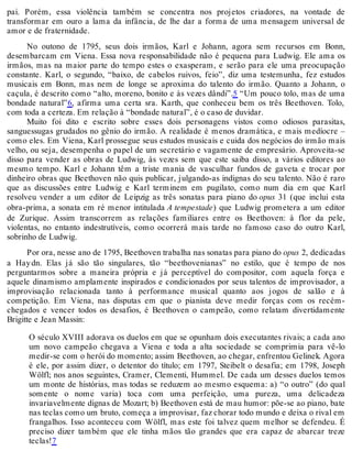 pai. Porém, essa violência também se concentra nos projetos criadores, na vontade de
transformar em ouro a lama da infância, de lhe dar a forma de uma mensagem universal de
amor e de fraternidade.
No outono de 1795, seus dois irmãos, Karl e Johann, agora sem recursos em Bonn,
desembarcam em Viena. Essa nova responsabilidade não é pequena para Ludwig. Ele ama os
irmãos, mas na maior parte do tempo estes o exasperam, e serão para ele uma preocupação
constante. Karl, o segundo, “baixo, de cabelos ruivos, feio”, diz uma testemunha, fez estudos
musicais em Bonn, mas nem de longe se aproxima do talento do irmão. Quanto a Johann, o
caçula, é descrito como “alto, moreno, bonito e às vezes dândi”.5 “Um pouco tolo, mas de uma
bondade natural”6, afirma uma certa sra. Karth, que conheceu bem os três Beethoven. Tolo,
com toda a certeza. Em relação à “bondade natural”, é o caso de duvidar.
Muito foi dito e escrito sobre esses dois personagens vistos como odiosos parasitas,
sanguessugas grudados no gênio do irmão. A realidade é menos dramática, e mais medíocre –
como eles. Em Viena, Karl prossegue seus estudos musicais e cuida dos negócios do irmão mais
velho, ou seja, desempenha o papel de um secretário e vagamente de empresário. Aproveita-se
disso para vender as obras de Ludwig, às vezes sem que este saiba disso, a vários editores ao
mesmo tempo. Karl e Johann têm a triste mania de vasculhar fundos de gaveta e trocar por
dinheiro obras que Beethoven não quis publicar, julgando-as indignas do seu talento. Não é raro
que as discussões entre Ludwig e Karl terminem em pugilato, como num dia em que Karl
resolveu vender a um editor de Leipzig as três sonatas para piano do opus 31 (que inclui esta
obra-prima, a sonata em ré menor intitulada A tempestade) que Ludwig prometera a um editor
de Zurique. Assim transcorrem as relações familiares entre os Beethoven: à flor da pele,
violentas, no entanto indestrutíveis, como ocorrerá mais tarde no famoso caso do outro Karl,
sobrinho de Ludwig.
Por ora, nesse ano de 1795, Beethoven trabalha nas sonatas para piano do opus 2, dedicadas
a Haydn. Elas já são tão singulares, tão “beethovenianas” no estilo, que é tempo de nos
perguntarmos sobre a maneira própria e já perceptível do compositor, com aquela força e
aquele dinamismo amplamente inspirados e condicionados por seus talentos de improvisador, a
improvisação relacionada tanto à performance musical quanto aos jogos de salão e à
competição. Em Viena, nas disputas em que o pianista deve medir forças com os recém-
chegados e vencer todos os desafios, é Beethoven o campeão, como relatam divertidamente
Brigitte e Jean Massin:
O século XVIII adorava os duelos em que se opunham dois executantes rivais; a cada ano
um novo campeão chegava a Viena e toda a alta sociedade se comprimia para vê-lo
medir-se com o herói do momento; assim Beethoven, ao chegar, enfrentou Gelinek. Agora
é ele, por assim dizer, o detentor do título; em 1797, Steibelt o desafia; em 1798, Joseph
Wölfl; nos anos seguintes, Cramer, Clementi, Hummel. De cada um desses duelos temos
um monte de histórias, mas todas se reduzem ao mesmo esquema: a) “o outro” (do qual
somente o nome varia) toca com uma perfeição, uma pureza, uma delicadeza
invariavelmente dignas de Mozart; b) Beethoven está de mau humor: põe-se ao piano, bate
nas teclas como um bruto, começa a improvisar, faz chorar todo mundo e deixa o rival em
frangalhos. Isso aconteceu com Wölfl, mas este foi talvez quem melhor se defendeu. É
preciso dizer também que ele tinha mãos tão grandes que era capaz de abarcar treze
teclas!7
 
