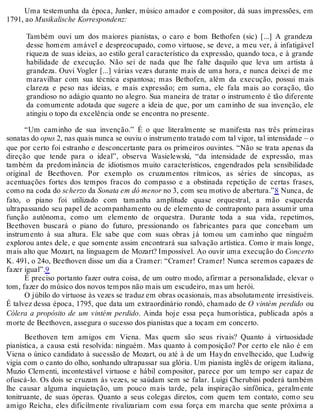 Uma testemunha da época, Junker, músico amador e compositor, dá suas impressões, em
1791, ao Musikalische Korrespondenz:
Também ouvi um dos maiores pianistas, o caro e bom Bethofen (sic) [...] A grandeza
desse homem amável e despreocupado, como virtuose, se deve, a meu ver, à infatigável
riqueza de suas ideias, ao estilo geral característico da expressão, quando toca, e à grande
habilidade de execução. Não sei de nada que lhe falte daquilo que leva um artista à
grandeza. Ouvi Vogler [...] várias vezes durante mais de uma hora, e nunca deixei de me
maravilhar com sua técnica espantosa; mas Bethofen, além da execução, possui mais
clareza e peso nas ideias, e mais expressão; em suma, ele fala mais ao coração, tão
grandioso no adágio quanto no alegro. Sua maneira de tratar o instrumento é tão diferente
da comumente adotada que sugere a ideia de que, por um caminho de sua invenção, ele
atingiu o topo da excelência onde se encontra no presente.
“Um caminho de sua invenção.” É o que literalmente se manifesta nas três primeiras
sonatas do opus 2, nas quais nunca se ouviu o instrumento tratado com tal vigor, tal intensidade – o
que por certo foi estranho e desconcertante para os primeiros ouvintes. “Não se trata apenas da
direção que tende para o ideal”, observa Wasielewski, “da intensidade de expressão, mas
também da predominância de idiotismos muito característicos, engendrados pela sensibilidade
original de Beethoven. Por exemplo os cruzamentos rítmicos, as séries de síncopas, as
acentuações fortes dos tempos fracos do compasso e a obstinada repetição de certas frases,
como na coda do scherzo da Sonata em dó menor no 3, com seu motivo de abertura.”8 Nunca, de
fato, o piano foi utilizado com tamanha amplitude quase orquestral, a mão esquerda
ultrapassando seu papel de acompanhamento ou de elemento de contraponto para assumir uma
função autônoma, como um elemento de orquestra. Durante toda a sua vida, repetimos,
Beethoven buscará o piano do futuro, pressionando os fabricantes para que concebam um
instrumento à sua altura. Ele sabe que com suas obras já tomou um caminho que ninguém
explorou antes dele, e que somente assim encontrará sua salvação artística. Como ir mais longe,
mais alto que Mozart, na linguagem de Mozart? Impossível. Ao ouvir uma execução do Concerto
K. 491, o 24o, Beethoven disse um dia a Cramer: “Cramer! Cramer! Nunca seremos capazes de
fazer igual”.9
É preciso portanto fazer outra coisa, de um outro modo, afirmar a personalidade, elevar o
tom, fazer do músico dos novos tempos não mais um escudeiro, mas um herói.
O júbilo do virtuose às vezes se traduz em obras ocasionais, mas absolutamente irresistíveis.
É talvez dessa época, 1795, que data um extraordinário rondó, chamado de O vintém perdido ou
Cólera a propósito de um vintém perdido. Ainda hoje essa peça humorística, publicada após a
morte de Beethoven, assegura o sucesso dos pianistas que a tocam em concerto.
Beethoven tem amigos em Viena. Mas quem são seus rivais? Quanto à virtuosidade
pianística, a causa está resolvida: ninguém. Mas quanto à composição? Por certo ele não é em
Viena o único candidato à sucessão de Mozart, ou até à de um Haydn envelhecido, que Ludwig
vigia com o canto do olho, sonhando ultrapassar sua glória. Um pianista inglês de origem italiana,
Muzio Clementi, incontestável virtuose e hábil compositor, parece por um tempo ser capaz de
ofuscá-lo. Os dois se cruzam às vezes, se saúdam sem se falar. Luigi Cherubini poderá também
lhe causar alguma inquietação, um pouco mais tarde, pela inspiração sinfônica, geralmente
tonitruante, de suas óperas. Quanto a seus colegas diretos, com quem tem contato, como seu
amigo Reicha, eles dificilmente rivalizariam com essa força em marcha que sente próxima a
 