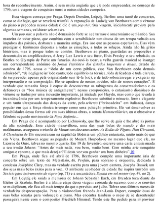hora do reconhecimento. Assim, é sem muita angústia que ele pode empreender, no começo de
1796, uma viagem de conquistas rumo a outras cidades europeias.
Essa viagem começa por Praga. Depois Dresden, Leipzig, Berlim: uma turnê de concertos,
como se diz hoje, que se revelará triunfal. A reputação de Ludwig van Beethoven como virtuose
do piano o precedeu nessas cidades: ele é um pop star. Sua viagem, inicialmente prevista para
algumas semanas, vai durar seis meses.
Um pop star: a palavra não é demasiado forte se aceitarmos o anacronismo semântico. Sua
maneira de tocar piano, que combina com a sensibilidade tumultuosa de um tempo voltado aos
impulsos das paixões, desbanca a maneira antiga. Era isso que as pessoas esperavam. Elas vêm
prestigiar o fenômeno dispostas a todas as emoções, a todos os soluços. Ainda não há gritos
histéricos, mas é porque todos se contêm. Beethoven ao piano, guardadas as proporções e
descontados os amplificadores, é Jerry Lee Lewis e seu furor, Elvis Presley e seu rebolado, os
Beatles no Olympia de Paris: um furacão. Ao ouvi-lo tocar, a velha guarda musical se insurge:
um correspondente anônimo do Jornal Patriótico dos Estados Imperiais e Reais, datado de
outubro de 1796, acusa o “ídolo de um certo público, esse Van Beethoven cedo demais
admirado”, “de negligenciar todo canto, todo equilíbrio na técnica, toda delicadeza e toda clareza,
de surpreender apenas pela originalidade sem tê-la (sic), e de tudo sobrecarregar e exagerar na
interpretação e na composição. Ele se apodera de nossos ouvidos, não de nossos corações”. É
verdade que tamanha força é capaz de desconcertar os rabugentos do conservadorismo e os
defensores da “boa música de antigamente”: nessas composições, o entusiasmo dionisíaco do
virtuose se traduz por uma inovação importante, já iniciada por Haydn, mas como que levada à
incandescência por um temperamento explosivo: Beethoven substitui o minueto, forma elegante
e um tanto ultrapassada das danças da corte, pelo scherzo (“brincadeira” em italiano), dança
popular em que a força rítmica irrompe como uma pulsação primitiva. Ele vai desenvolver as
possibilidades dessa forma até em suas últimas obras, a sonata Hammerklavier, ou o obsessivo e
fabuloso segundo movimento da Nona Sinfonia...
Em Praga ele é acompanhado por Lichnowsky, que lhe serve de guia e lhe abre as portas
da alta sociedade. Essa cidade maravilhosa, uma das mais belas do mundo e das mais
melômanas, assegurou o triunfo de Mozart uns dez anos antes: As Bodas de Fígaro, Don Giovanni,
A Clemência de Tito encontraram na capital da Boêmia um público entusiasta, muito mais do que
em Viena. Beethoven segue as pegadas de Mozart. Hospeda-se no mesmo lugar que ele, no
Licorne de Ouro, talvez no mesmo quarto. Em 19 de fevereiro, escreve uma carta entusiasmada
a seu irmão Johann: “Antes de mais nada, vou bem, muito bem. Com minha arte conquisto
amigos e renome, o que mais desejar? E desta vez vou ganhar um bom dinheiro”.10
Em Praga, onde fica até abril de 1796, Beethoven compõe uma importante ária de
concerto sobre um texto de Metastásio, Ah, Perfido, para soprano e orquestra, dedicada à
condessa Joséphine Clary, mas na verdade escrita para uma jovem cantora, Josepha Dussek, um
dos seus mais belos êxitos para a voz... O ambiente acolhedor da cidade lhe inspira também um
Sexteto para instrumentos de sopro (op. 71) e a encantadora Sonata em sol menor (op. 49, no 2).
Em Leipzig ele saúda a memória de Johann Sebastian Bach, em Dresden toca diante do
Eleitor da Saxônia. Berlim é a última etapa dessa viagem coroada de sucesso: como os convites
se multiplicam, ele fica ali mais tempo do que o previsto, até julho. Talvez seus últimos meses de
verdadeira despreocupação. Para o violoncelista francês Jean-Louis Duport, compõe duas de
suas belas sonatas para violoncelo e piano. Mas encontra também o meio de se desentender
passageiramente com o compositor Friedrich Himmel. Tendo este lhe pedido para improvisar
 
