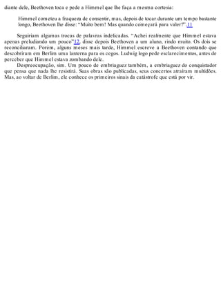 diante dele, Beethoven toca e pede a Himmel que lhe faça a mesma cortesia:
Himmel cometeu a fraqueza de consentir, mas, depois de tocar durante um tempo bastante
longo, Beethoven lhe disse: “Muito bem! Mas quando começará para valer?”.11
Seguiriam algumas trocas de palavras indelicadas. “Achei realmente que Himmel estava
apenas preludiando um pouco”12, disse depois Beethoven a um aluno, rindo muito. Os dois se
reconciliaram. Porém, alguns meses mais tarde, Himmel escreve a Beethoven contando que
descobriram em Berlim uma lanterna para os cegos. Ludwig logo pede esclarecimentos, antes de
perceber que Himmel estava zombando dele.
Despreocupação, sim. Um pouco de embriaguez também, a embriaguez do conquistador
que pensa que nada lhe resistirá. Suas obras são publicadas, seus concertos atraíram multidões.
Mas, ao voltar de Berlim, ele conhece os primeiros sinais da catástrofe que está por vir.
 