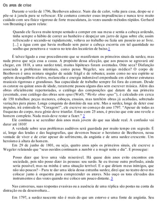 Os anos de crise
Durante o verão de 1796, Beethoven adoece. Num dia de calor, volta para casa, despe-se e
põe-se à janela para se refrescar. Ele costuma cometer essas imprudências e nunca teve muito
cuidado com seu físico vigoroso de forte musculatura, às vezes usando métodos rápidos. Gerhard
von Breuning é quem relata:
Quando ele ficava muito tempo sentado a compor em sua mesa e sentia a cabeça ardendo,
tinha sempre o hábito de correr ao banheiro e despejar um jarro de água sobre ela; assim
refrescado e secando-se rapidamente, voltava ao trabalho ou fazia um passeio ao ar livre.
[...] a água com que havia molhado sem parar a cabeça escorria em tal quantidade no
soalho que penetrava e vazava no teto dos locatários de baixo.1
É talvez ligado a esse procedimento que se manifestam os primeiros sinais da surdez, mas
nada prova que seja essa a causa. A propósito dessa afecção, que aos poucos se agravará até
chegar, em 1818, a uma surdez total, muitas hipóteses foram aventadas. Otite seca? Disfunção
associada a problemas intestinais, como pensa Wegeler, seu amigo médico? O corpo de
Beethoven é uma mistura singular de saúde frágil e de robustez, assim como no seu espírito se
opõem desequilíbrio afetivo, melancolia e energia indomável empenhada em elaborar estruturas
musicais rigorosas e grandiosas. Sua capacidade de trabalho sempre foi fora do comum. Desde
os catorze ou quinze anos de idade, raramente passou alguns dias sem escrever música. Além das
obras oficialmente repertoriadas, o catálogo das composições que datam da sua primeira
juventude, esse catálogo das obras sem opus (WoO, “Werke ohne opus”), é calculado em cerca
de 150 trabalhos: peças menores, esboços, ensaios, mas também obras já acabadas, sobretudo
variações para piano. Longa conquista do domínio da sua arte. Mas a surdez, longe de deter esse
impulso, irá estimulá-lo. “Coragem!”, ele escreve no começo do ano 1797. “Apesar de todas as
fraquezas do corpo, meu gênio deve triunfar. Estou com 25 anos, é preciso que este ano revele o
homem completo. Nada mais deve restar a fazer.” 2
Ele continua a se acreditar dois anos mais jovem do que sua idade real. A confusão vai
durar até 1810!
A verdade sobre seus problemas auditivos será guardada por muito tempo em segredo. É
aí, longe das lendas e das hagiografias, que devemos buscar o heroísmo de Beethoven, nessa
vontade de viver e de criar apesar do sofrimento, da angústia e de uma surdez crescente. Um
heroísmo à altura do homem.
Em 29 de junho de 1801, ou seja, quatro anos após os primeiros sinais, ele escreve a
Wegeler relatando que “seus ouvidos continuam a zumbir e a mugir noite e dia”. E prossegue:
Posso dizer que levo uma vida miserável. Há quase dois anos evito encontros em
sociedade, pois não posso dizer às pessoas: sou surdo. Se eu tivesse outra profissão, ainda
seria possível; mas na minha é uma situação terrível. E o que diriam meus inimigos, que
não são poucos? – Para te dar uma ideia dessa estranha surdez, direi que no teatro devo me
colocar junto à orquestra para compreender os atores. Não ouço os tons elevados dos
instrumentos e das vozes quando me coloco um pouco distante. 3
Nas conversas, suas respostas evasivas ou a ausência de uma réplica são postas na conta da
distração ou da desenvoltura...
Em 1797, a surdez nascente não é mais do que um estorvo e uma fonte de angústia. Seu
 