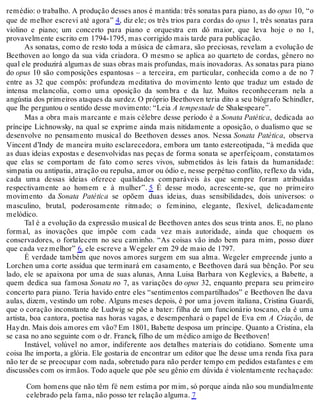 remédio: o trabalho. A produção desses anos é mantida: três sonatas para piano, as do opus 10, “o
que de melhor escrevi até agora” 4, diz ele; os três trios para cordas do opus 1, três sonatas para
violino e piano; um concerto para piano e orquestra em dó maior, que leva hoje o no 1,
provavelmente escrito em 1794-1795, mas corrigido mais tarde para publicação.
As sonatas, como de resto toda a música de câmara, são preciosas, revelam a evolução de
Beethoven ao longo da sua vida criadora. O mesmo se aplica ao quarteto de cordas, gênero no
qual ele produzirá algumas de suas obras mais profundas, mais inovadoras. As sonatas para piano
do opus 10 são composições espantosas – a terceira, em particular, conhecida como a de no 7
entre as 32 que compôs: profundeza meditativa do movimento lento que traduz um estado de
intensa melancolia, como uma oposição da sombra e da luz. Muitos reconheceram nela a
angústia dos primeiros ataques da surdez. O próprio Beethoven teria dito a seu biógrafo Schindler,
que lhe perguntou o sentido desse movimento: “Leia A tempestade de Shakespeare”.
Mas a obra mais marcante e mais célebre desse período é a Sonata Patética, dedicada ao
príncipe Lichnowsky, na qual se exprime ainda mais nitidamente a oposição, o dualismo que se
desenvolve no pensamento musical do Beethoven desses anos. Nessa Sonata Patética, observa
Vincent d’Indy de maneira muito esclarecedora, embora um tanto estereotipada, “à medida que
as duas ideias expostas e desenvolvidas nas peças de forma sonata se aperfeiçoam, constatamos
que elas se comportam de fato como seres vivos, submetidos às leis fatais da humanidade:
simpatia ou antipatia, atração ou repulsa, amor ou ódio e, nesse perpétuo conflito, reflexo da vida,
cada uma dessas ideias oferece qualidades comparáveis às que sempre foram atribuídas
respectivamente ao homem e à mulher”. 5 É desse modo, acrescente-se, que no primeiro
movimento da Sonata Patética se opõem duas ideias, duas sensibilidades, dois universos: o
masculino, brutal, poderosamente ritmado; o feminino, elegante, flexível, delicadamente
melódico.
Tal é a evolução da expressão musical de Beethoven antes dos seus trinta anos. E, no plano
formal, as inovações que impõe com cada vez mais autoridade, ainda que choquem os
conservadores, o fortalecem no seu caminho. “As coisas vão indo bem para mim, posso dizer
que cada vez melhor” 6, ele escreve a Wegeler em 29 de maio de 1797.
É verdade também que novos amores surgem em sua alma. Wegeler empreende junto a
Lorchen uma corte assídua que terminará em casamento, e Beethoven dará sua bênção. Por seu
lado, ele se apaixona por uma de suas alunas, Anna Luisa Barbara von Keglevics, a Babette, a
quem dedica sua famosa Sonata no 7, as variações do opus 32, enquanto prepara seu primeiro
concerto para piano. Teria havido entre eles “sentimentos compartilhados” e Beethoven lhe dava
aulas, dizem, vestindo um robe. Alguns meses depois, é por uma jovem italiana, Cristina Guardi,
que o coração inconstante de Ludwig se põe a bater: filha de um funcionário toscano, ela é uma
artista, boa cantora, poetisa nas horas vagas, e desempenhará o papel de Eva em A Criação, de
Haydn. Mais dois amores em vão? Em 1801, Babette desposa um príncipe. Quanto a Cristina, ela
se casa no ano seguinte com o dr. Franck, filho de um médico amigo de Beethoven!
Instável, volúvel no amor, indiferente aos detalhes materiais do cotidiano. Somente uma
coisa lhe importa, a glória. Ele gostaria de encontrar um editor que lhe desse uma renda fixa para
não ter de se preocupar com nada, sobretudo para não perder tempo em pedidos estafantes e em
discussões com os irmãos. Todo aquele que põe seu gênio em dúvida é violentamente rechaçado:
Com homens que não têm fé nem estima por mim, só porque ainda não sou mundialmente
celebrado pela fama, não posso ter relação alguma. 7
 