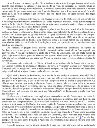 A surdez nascente o envergonha. Ele se fecha em si mesmo. Seria por isso que não levaria
adiante seus amores? A verdade é que seu modo de vida, as variações de humor, talvez as
sequelas de uma doença não confessada, a obsessão devoradora pelo êxito artístico, o tornam
menos apto do que nunca ao casamento. É possível também que a lembrança do casal formado
pelos pais, da mãe sofrendo em silêncio, não lhe desse uma imagem radiosa dos laços
matrimoniais...
A política continua a interessá-lo. Em fevereiro e março de 1798, a breve temporada em
Viena do general Bernadotte, embaixador da jovem República francesa, reúne por um tempo os
amigos da Revolução. Beethoven frequenta os salões da embaixada onde conhece o violinista
Kreutzer, a quem dedicará uma famosa sonata.
Bernadotte, general jacobino de origem popular, é um fervoroso admirador de Bonaparte,
símbolo do herói revolucionário. Testemunhas citadas por Schindler lhe atribuem a ideia de uma
sinfonia em homenagem ao grande homem, a qual Beethoven se encarregaria de compor.
Afinal, foi Bonaparte que impôs a paz à Áustria, em outubro de 1797, além de ser o glorioso
vencedor da campanha da Itália. Nesse momento ainda é possível pensar que ele realiza, por
suas vitórias militares, os ideais da Revolução, e não que aproveita os acontecimentos para
construir seu império.
Na verdade, o projeto dessa sinfonia vai se desenvolver lentamente no espírito de
Beethoven, e é muito provável que Schindler, como de hábito, manipule os fatos segundo sua
conveniência. Nessa época Bonaparte ainda não é Primeiro Cônsul, mas sim um chefe militar de
gênio cuja autoridade e o poder se afirmam aos poucos. Mas é certo que Beethoven, exasperado
pela atmosfera policialesca que reina em Viena, se mostra cada vez mais afeito às ideias da
Revolução.
Bernadotte não tarda a deixar Viena. A bandeira da embaixada da França foi arrancada.
Por quem? Agentes do imperador? Homens do povo, a “canalha” atiçada por “emigrados”
franceses que se abrigaram junto à aristocracia europeia ao fugir da Revolução? Bernadotte
exige pedidos de desculpas. Não os recebendo, vai embora.
Qual será o futuro de Beethoven, se o estado da sua audição continuar piorando? Ele é
tomado de angústias vertiginosas que se convertem em cólera contra os próximos, mas também
em gracejos e pilhérias, o que manifesta um temperamento no mínimo desequilibrado. Os
bilhetes que escreve aos amigos alternam doçura e dureza, são às vezes odiosos, às vezes
marcados de um humor selvagem, sinal de uma vitalidade irreprimível. Ele se zanga e se
reconcilia, debocha e protesta da amizade e da ternura. Ninguém escapa: Zmeskall, o compositor
Hummel, seu rival e amigo. Um dia este é um “cão maldito”, no dia seguinte o saúda com “um
beijo na face”. 8
É talvez em razão desse caráter explosivo malcontrolado que ele faz amizade, ao voltar de
sua segunda viagem a Praga, onde tocou seus dois primeiros concertos, com um homem que
parece ser seu completo oposto. Chama-se Karl-Ferdinand Amenda. Nascido em 1771, estudou
teologia e será pastor na Curlândia, fascinante região de florestas, lagos e castelos misteriosos na
Letônia, essa terra esquecida nos confins do Báltico. Mas por ora o demônio da música o atraiu a
Viena, onde vive e trabalha como leitor na casa do príncipe Lobkowitz e professor de música dos
filhos de Mozart, pois é um excelente violinista. Desde sua chegada a Viena sonha conhecer
Beethoven. Isso acontece uma noite na casa de Lobkowitz, onde Amenda toca violino num
quarteto. Beethoven lhe diz que espera sua visita “para fazer música com ele”. 9 Amenda logo
comparece e os dois, como Bouvard e Pécuchet, se acompanham reciprocamente até uma hora
avançada da noite.
Ligação amorosa, dizem alguns. Amizade à primeira vista, afirmam outros, certamente
 