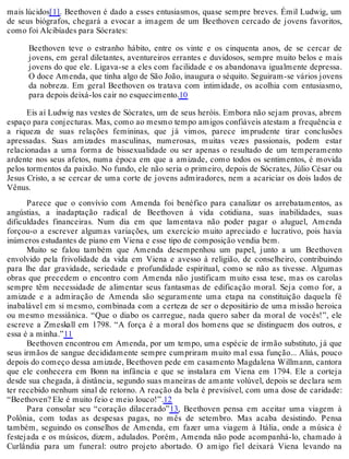 mais lúcidos[1]. Beethoven é dado a esses entusiasmos, quase sempre breves. Émil Ludwig, um
de seus biógrafos, chegará a evocar a imagem de um Beethoven cercado de jovens favoritos,
como foi Alcibíades para Sócrates:
Beethoven teve o estranho hábito, entre os vinte e os cinquenta anos, de se cercar de
jovens, em geral diletantes, aventureiros errantes e duvidosos, sempre muito belos e mais
jovens do que ele. Ligava-se a eles com facilidade e os abandonava igualmente depressa.
O doce Amenda, que tinha algo de São João, inaugura o séquito. Seguiram-se vários jovens
da nobreza. Em geral Beethoven os tratava com intimidade, os acolhia com entusiasmo,
para depois deixá-los cair no esquecimento.10
Eis aí Ludwig nas vestes de Sócrates, um de seus heróis. Embora não sejam provas, abrem
espaço para conjecturas. Mas, como ao mesmo tempo amigos confiáveis atestam a frequência e
a riqueza de suas relações femininas, que já vimos, parece imprudente tirar conclusões
apressadas. Suas amizades masculinas, numerosas, muitas vezes passionais, podem estar
relacionadas a uma forma de bissexualidade ou ser apenas o resultado de um temperamento
ardente nos seus afetos, numa época em que a amizade, como todos os sentimentos, é movida
pelos tormentos da paixão. No fundo, ele não seria o primeiro, depois de Sócrates, Júlio César ou
Jesus Cristo, a se cercar de uma corte de jovens admiradores, nem a acariciar os dois lados de
Vênus.
Parece que o convívio com Amenda foi benéfico para canalizar os arrebatamentos, as
angústias, a inadaptação radical de Beethoven à vida cotidiana, suas inabilidades, suas
dificuldades financeiras. Num dia em que lamentava não poder pagar o aluguel, Amenda
forçou-o a escrever algumas variações, um exercício muito apreciado e lucrativo, pois havia
inúmeros estudantes de piano em Viena e esse tipo de composição vendia bem.
Muito se falou também que Amenda desempenhou um papel, junto a um Beethoven
envolvido pela frivolidade da vida em Viena e avesso à religião, de conselheiro, contribuindo
para lhe dar gravidade, seriedade e profundidade espiritual, como se não as tivesse. Algumas
obras que precedem o encontro com Amenda não justificam muito essa tese, mas os carolas
sempre têm necessidade de alimentar seus fantasmas de edificação moral. Seja como for, a
amizade e a admiração de Amenda são seguramente uma etapa na constituição daquela fé
inabalável em si mesmo, combinada com a certeza de ser o depositário de uma missão heroica
ou mesmo messiânica. “Que o diabo os carregue, nada quero saber da moral de vocês!”, ele
escreve a Zmeskall em 1798. “A força é a moral dos homens que se distinguem dos outros, e
essa é a minha.”11
Beethoven encontrou em Amenda, por um tempo, uma espécie de irmão substituto, já que
seus irmãos de sangue decididamente sempre cumpriram muito mal essa função... Aliás, pouco
depois do começo dessa amizade, Beethoven pede em casamento Magdalena Willmann, cantora
que ele conhecera em Bonn na infância e que se instalara em Viena em 1794. Ele a corteja
desde sua chegada, à distância, segundo suas maneiras de amante volúvel, depois se declara sem
ter recebido nenhum sinal de retorno. A reação da bela é previsível, com uma dose de caridade:
“Beethoven? Ele é muito feio e meio louco!”.12
Para consolar seu “coração dilacerado”13, Beethoven pensa em aceitar uma viagem à
Polônia, com todas as despesas pagas, no mês de setembro. Mas acaba desistindo. Pensa
também, seguindo os conselhos de Amenda, em fazer uma viagem à Itália, onde a música é
festejada e os músicos, dizem, adulados. Porém, Amenda não pode acompanhá-lo, chamado à
Curlândia para um funeral: outro projeto abortado. O amigo fiel deixará Viena levando na
 