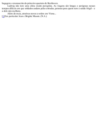 bagagem o manuscrito do primeiro quarteto de Beethoven.
Ludwig não tem uma alma muito peregrina. As viagens são longas e perigosas nesses
tempos difíceis em que soldados andam pelas estradas, penosas para quem tem a saúde frágil – e
a dele não melhora.
Além do mais, atrativos novos o retêm em Viena...
[1]Em particular Jean e Brigitte Massin. (N.A.)
 