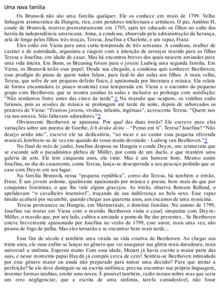 Uma nova família
Os Brunsvik não são uma família qualquer. Ele os conhece em maio de 1799. Velha
linhagem aristocrática da Hungria, rica, com pendores intelectuais e artísticos. O pai, Antônio II,
conde de Brunsvik, morreu prematuramente em 1793, após ter educado os filhos no culto dos
heróis da independência americana. Anna, a condessa, absorvida pela administração da herança,
zela de longe pelos filhos: três moças, Teresa, Josefina e Charlotte, e um rapaz, Franz.
Eles estão em Viena para uma curta temporada de três semanas. A condessa, mulher de
caráter e de autoridade, organizou a viagem com a intenção de arranjar marido para as filhas
Teresa e Josefina, em idade de casar. Mas há encontros breves dos quais nascem amizades para
uma vida inteira. Em Bonn, os Breuning foram para o jovem Ludwig uma segunda família. Em
Viena, os Brunsvik terão esse papel. Desde sua chegada, a condessa quis conhecer Beethoven,
esse prodígio do piano de quem todos falam, para fazê-lo dar aulas aos filhos. A mais velha,
Teresa, que sofre de um pequeno defeito físico, é apaixonada por literatura e música. Ela relata
de forma encantadora (e pouco modesta) essa temporada em Viena e o encontro do pequeno
grupo com Beethoven, que se mostra assíduo às aulas e inclusive as prolonga com satisfação:
“Não sentíamos fome antes das cinco da tarde”.1 Na mansão que ocupam, os vizinhos estão
furiosos, pois as sessões de música se prolongam até tarde da noite, depois de saboreados os
prazeres de Viena: “Éramos jovens, vívidas, infantis, ingênuas”, acrescenta Teresa. “Quem nos
via nos amava. Não faltavam adoradores.”2
Obviamente Beethoven se apaixona. Por qual das duas irmãs? Ele escreve para elas
variações sobre um poema de Goethe, Ich denke deine – “Penso em ti”. Teresa? Josefina? “Não
desejo senão isto:”, escreve ele na dedicatória, “ao tocar e ao cantar essa pequena oferenda
musical, lembrem-se de vez em quando do vosso muito devotado – Ludwig van Beethoven.”3
No final do mês de junho, Josefina desposa na Hungria o conde Deym, um aristocrata que
se esconde sob o pseudônimo plebeu de Müller, por conta de um duelo, e que mantém uma
galeria de arte. Ele tem cinquenta anos, ela vinte. Mas é um homem bom. Mesmo assim
Josefina, no dia do casamento, conta Teresa, lança-se desesperada a seu pescoço pedindo que se
case com Deym em seu lugar.
Na família Brunsvik, nessa “pequena república”, como diz Teresa, há também o irmão,
Franz. É um jovem ardente, igualmente apaixonado por música e poesia, bem mais do que por
conquistas femininas, o que lhe vale alguns gracejos. As irmãs, observa Romain Rolland, o
apelidavam “o cavalheiro insensível”, troçando da sua indiferença ao belo sexo. Esse rapaz
tímido acabará por sucumbir, quando chegar aos quarenta anos, aos encantos de uma musicista.
Teresa permanece na Hungria, em Martonvásár, o domínio familiar. No outono de 1799,
Josefina vai morar em Viena com o marido. Beethoven visita o casal, simpatiza com Deym-
Müller, o marido que, por seu lado, cultiva a amizade a ponto de lhe dar presentes... Se Beethoven
esteve brevemente apaixonado por Josefina no verão de 1799, esse amor, mais uma vez, não
passou de fogo de palha. Mas eles tornarão a se encontrar bem mais tarde...
Esse fim de século é também uma virada na vida criativa de Beethoven. Ao chegar aos
trinta anos, ele ousa enfim se lançar no gênero que vai assegurar sua glória mais duradoura, mais
universal: a sinfonia. Esperou muito. Com essa idade, Mozart já havia escrito a maior parte das
suas, e nesse momento papai Haydn já compôs cerca de cem! Sentiria-se Beethoven intimidado
por esse gênero maior ou ainda não preparado para tomar uma decisão? Para que imitar a
perfeição? Se ele deve distinguir-se na escrita sinfônica, precisa encontrar sua própria linguagem,
inventar formas inéditas, emitir sons novos. É possível também, razão menos nobre mas que seria
um erro negligenciar, que a escrita de uma sinfonia, tarefa considerável, não fosse
 