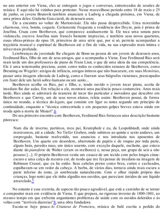 no ano anterior em Viena, eles se entregam a jogos e conversas, entremeados de sessões de
música. E aqui não há vizinhos para protestar. Nesse maravilhoso período entre 18 de maio e 25
de junho, os jovens Brunsvik também anunciam a Ludwig a chegada próxima, em Viena, de
uma prima deles: Giulietta Guicciardi, de dezesseis anos.
Ele a encontra ao voltar de Martonvásár. Ela não passa despercebida. Uma moreninha
charmosa, viva, bonita, coquete. Certamente frequenta a residência dos Deym, pois é prima de
Josefina. Cruza com Beethoven, que comparece assiduamente lá. Ele toca uma sonata para
violoncelo, escreve Josefina num francês bastante impreciso, e também seus novos quartetos,
essas obras-primas do opus 18, primeiros de uma série que, por si só, permite acompanhar a
trajetória musical e espiritual de Beethoven até o fim da vida, na sua expressão mais íntima e
talvez mais profunda.
Lembranças da juventude lhe chegam de Bonn na pessoa de um jovem de dezesseis anos,
Ferdinand Ries, filho de um de seus amigos, que o acompanha a Viena. Esse Ferdinand Ries será
mais tarde um dos professores de piano de Franz Liszt, o que dá uma ideia da sua competência.
Ele é uma testemunha preciosa, assim como todos os conhecidos renanos de Beethoven, como
Breuning ou Wegeler: amigos de infância, amigos íntimos que não buscaram, em suas Memórias,
passar uma imagem alterada de Ludwig, como o fizeram seus biógrafos vienenses, preocupados
em fazer dele um herói sobre-humano ou um santo...
Beethoven acolhe os Ries, pai e filho, e, tendo ouvido o jovem tocar piano, aceita de
imediato lhe dar aulas. Em relação a ele, mostrará uma paciência pouco costumeira. Anos mais
tarde, Ries ainda se admirará da maneira de tocar tão particular e inovadora que descobre em
Beethoven e que Czerny, um de seus novos alunos, relata assim: Beethoven possui, de forma
única no mundo, a técnica do legato, que consiste em ligar as notas segundo um princípio de
continuidade, enquanto a “técnica entrecortada e em pequenos golpes breves estava ainda em
moda após a morte de Mozart”.6
Do seu primeiro encontro com Beethoven, Ferdinand Ries forneceu uma descrição bastante
pitoresca:
Num dia de inverno, partimos, meu pai, Krumpholz e eu, da Leopoldstadt, onde ainda
morávamos, até a cidade. No Tiefer Graben, onde subimos ao quinto e sexto andares, um
empregado, bastante malvestido, nos anunciou e nos introduziu nos aposentos de
Beethoven. Um quarto em desordem, abarrotado de papéis e de roupas por toda parte,
alguns baús, paredes nuas, um único assento, com exceção daquele, oscilante, que estava
diante do pianoforte de Walter (eram os melhores) e, nessa peça, um grupo de seis a oito
pessoas [...]. O próprio Beethoven vestia um casaco de um tecido com pelos longos cinza-
escuro e uma calça da mesma cor, de modo que me fez pensar de imediato na imagem de
Robinson Crusoé, que eu lia então. Seus cabelos pretos como breu, curtos e cacheados,
espalhavam-se em redor da cabeça. A barba, de vários dias, tornava ainda mais escura a
parte inferior do rosto, já sombreada naturalmente. Com o olhar rápido próprio das
crianças, logo notei que ele tinha algodão nos ouvidos, que pareciam úmidos de um líquido
amarelado.7
No entanto é esse eremita, de aspecto tão pouco agradável, que está a caminho de se tornar
o compositor mais em evidência de Viena. E que prepara, no rigoroso inverno de 1800-1801, ao
mesmo tempo em que enfrenta angustiantes problemas de saúde com os ouvidos doloridos e às
voltas com “terríveis diarreias”8, uma obra fundadora.
Escuta-se hoje pouco As Criaturas de Prometeu, música de balé escrita a pedido do
 