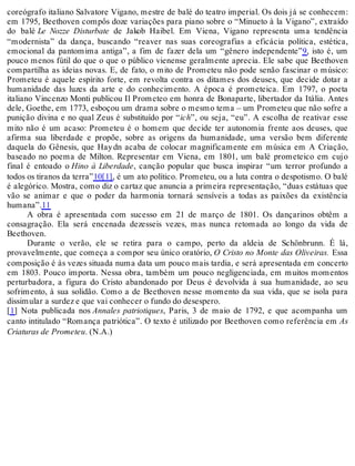 coreógrafo italiano Salvatore Vigano, mestre de balé do teatro imperial. Os dois já se conhecem:
em 1795, Beethoven compôs doze variações para piano sobre o “Minueto à la Vigano”, extraído
do balé Le Nozze Disturbate de Jakob Haibel. Em Viena, Vigano representa uma tendência
“modernista” da dança, buscando “reaver nas suas coreografias a eficácia política, estética,
emocional da pantomima antiga”, a fim de fazer dela um “gênero independente”9, isto é, um
pouco menos fútil do que o que o público vienense geralmente aprecia. Ele sabe que Beethoven
compartilha as ideias novas. E, de fato, o mito de Prometeu não pode senão fascinar o músico:
Prometeu é aquele espírito forte, em revolta contra os ditames dos deuses, que decide dotar a
humanidade das luzes da arte e do conhecimento. A época é prometeica. Em 1797, o poeta
italiano Vincenzo Monti publicou Il Prometeo em honra de Bonaparte, libertador da Itália. Antes
dele, Goethe, em 1773, esboçou um drama sobre o mesmo tema – um Prometeu que não sofre a
punição divina e no qual Zeus é substituído por “ich”, ou seja, “eu”. A escolha de reativar esse
mito não é um acaso: Prometeu é o homem que decide ter autonomia frente aos deuses, que
afirma sua liberdade e propõe, sobre as origens da humanidade, uma versão bem diferente
daquela do Gênesis, que Haydn acaba de colocar magnificamente em música em A Criação,
baseado no poema de Milton. Representar em Viena, em 1801, um balé prometeico em cujo
final é entoado o Hino à Liberdade, canção popular que busca inspirar “um terror profundo a
todos os tiranos da terra”10[1], é um ato político. Prometeu, ou a luta contra o despotismo. O balé
é alegórico. Mostra, como diz o cartaz que anuncia a primeira representação, “duas estátuas que
vão se animar e que o poder da harmonia tornará sensíveis a todas as paixões da existência
humana”.11
A obra é apresentada com sucesso em 21 de março de 1801. Os dançarinos obtêm a
consagração. Ela será encenada dezesseis vezes, mas nunca retomada ao longo da vida de
Beethoven.
Durante o verão, ele se retira para o campo, perto da aldeia de Schönbrunn. É lá,
provavelmente, que começa a compor seu único oratório, O Cristo no Monte das Oliveiras. Essa
composição é às vezes situada numa data um pouco mais tardia, e será apresentada em concerto
em 1803. Pouco importa. Nessa obra, também um pouco negligenciada, em muitos momentos
perturbadora, a figura do Cristo abandonado por Deus é devolvida à sua humanidade, ao seu
sofrimento, à sua solidão. Como a de Beethoven nesse momento da sua vida, que se isola para
dissimular a surdez e que vai conhecer o fundo do desespero.
[1] Nota publicada nos Annales patriotiques, Paris, 3 de maio de 1792, e que acompanha um
canto intitulado “Romança patriótica”. O texto é utilizado por Beethoven como referência em As
Criaturas de Prometeu. (N.A.)
 