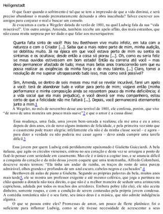 Heiligenstadt
O que fazer quando o sofrimento é tal que se tem a impressão de que a vida diminui, e será
preciso abandonar o mundo prematuramente deixando a obra inacabada? Talvez escrever aos
amigos para conjurar o mal e buscar um consolo.
Já evocamos a carta a Wegeler datada do verão de 1801, na qual Ludwig fala da sua “vida
miserável”. Um outro amigo, Amenda, também recebe um apelo aflito, dos mais estranhos, que
não causa muita surpresa por ter dado o que falar aos mexeriqueiros:
Quanta falta sinto de você! Pois teu Beethoven vive muito infeliz, em luta com a
natureza e com o Criador [...]. Saiba que a mais nobre parte de mim, minha audição,
se debilitou muito. Já na época em que você estava perto de mim eu sentia os
sintomas e os ocultava; desde então a coisa só piorou [...]. Oh, como eu seria feliz
se meus ouvidos estivessem em bom estado! Então eu correria até você – mas
devo permanecer afastado de tudo; meus mais belos anos transcorrerão sem que eu
possa realizar as exigências da minha força e do meu talento. [...] Claro, tomei a
resolução de me superar ultrapassando tudo isso, mas como será possível?
Sim, Amenda, se dentro de seis meses meu mal se revelar incurável, farei um apelo
a você: terá de abandonar tudo e voltar para perto de mim; viajarei então (minha
performance e minha composição ainda se ressentem pouco da minha deficiência; é
a vida social que ela mais prejudica), e você deverá ser meu companheiro, estou
certo de que a felicidade não me faltará [...]. Depois, você permanecerá eternamente
junto a mim.1
A Wegeler, no mês de novembro desse ano terrível de 1801, ele confessa, porém, que vive
“de novo de uma maneira um pouco mais suave”2 e que o amor é a causa disso:
Essa mudança, uma fada, uma jovem bem-amada a realizou; ela me ama e eu a amo;
depois de dois anos, eis de novo alguns instantes de felicidade, e pela primeira vez sinto que
o casamento pode trazer alegria; infelizmente ela não é da minha classe social – e agora –
para dizer a verdade eu não poderia me casar agora – devo ainda cumprir uma tarefa
difícil.3
Essa jovem por quem Ludwig está perdidamente apaixonado é Giulietta Guicciardi. A bela
italiana, que agita os círculos vienenses, entrou no seu coração e desta vez se arraigou a ponto de
fazê-lo pensar com seriedade em casamento. Mas ele é o único a cogitar isso, e se anuncia difícil
a conquista do coração e da mão dessa jovem coquete que uma testemunha, Alfredo Colombani,
descreve nestes termos: “Ela tinha um andar de rainha, os traços do rosto de uma pureza
admirável, olhos grandes e profundos de um azul escuro, cabelos negros e cacheados”.4
Beethoven dá aulas de piano a Giulietta. Segundo as próprias palavras da bela, muitos anos
mais tarde5, ele se mostra um professor exigente e até mesmo colérico, que joga a partitura no
chão quando a donzela não toca direito, o que não é a melhor maneira de seduzir uma aristocrata
caprichosa, adulada por todos os machos dos arredores. Embora pobre (diz ela), ele não aceita
dinheiro, somente roupas, e com a condição de serem costuradas pela própria jovem condessa.
A comédia romântica não é o seu forte, seu único deus é a música, que não admite indulgência
alguma.
O que se passou entre eles? Promessas de amor, um pouco de flerte platônico: foi o
suficiente para inflamar Ludwig, como se ele tivesse necessidade de acrescentar a seus
 