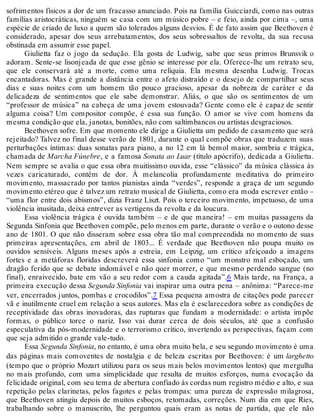 sofrimentos físicos a dor de um fracasso anunciado. Pois na família Guicciardi, como nas outras
famílias aristocráticas, ninguém se casa com um músico pobre – e feio, ainda por cima –, uma
espécie de criado de luxo a quem são tolerados alguns desvios. É de fato assim que Beethoven é
considerado, apesar dos seus arrebatamentos, dos seus sobressaltos de revolta, da sua recusa
obstinada em assumir esse papel.
Giulietta faz o jogo da sedução. Ela gosta de Ludwig, sabe que seus primos Brunsvik o
adoram. Sente-se lisonjeada de que esse gênio se interesse por ela. Oferece-lhe um retrato seu,
que ele conservará até a morte, como uma relíquia. Ela mesma desenha Ludwig. Trocas
encantadoras. Mas é grande a distância entre o afeto distraído e o desejo de compartilhar seus
dias e suas noites com um homem tão pouco gracioso, apesar da nobreza de caráter e da
delicadeza de sentimentos que ele sabe demonstrar. Aliás, o que são os sentimentos de um
“professor de música” na cabeça de uma jovem estouvada? Gente como ele é capaz de sentir
alguma coisa? Um compositor compõe, é essa sua função. O amor se vive com homens da
mesma condição que ela, janotas, bonitões, não com saltimbancos ou artistas desgraciosos.
Beethoven sofre. Em que momento ele dirige a Giulietta um pedido de casamento que será
rejeitado? Talvez no final desse verão de 1801, durante o qual compõe obras que traduzem suas
perturbações íntimas: duas sonatas para piano, a no 12 em lá bemol maior, sombria e trágica,
chamada de Marcha Fúnebre, e a famosa Sonata ao Luar (título apócrifo), dedicada a Giulietta.
Nem sempre se avalia o que essa obra muitíssimo ouvida, esse “clássico” da música clássica às
vezes caricaturado, contém de dor. À melancolia profundamente meditativa do primeiro
movimento, massacrado por tantos pianistas ainda “verdes”, responde a graça de um segundo
movimento etéreo que é talvez um retrato musical de Giulietta, como era moda escrever então –
“uma flor entre dois abismos”, dizia Franz Liszt. Pois o terceiro movimento, impetuoso, de uma
violência inusitada, deixa entrever as vertigens da revolta e da loucura.
Essa violência trágica é ouvida também – e de que maneira! – em muitas passagens da
Segunda Sinfonia que Beethoven compõe, pelo menos em parte, durante o verão e o outono desse
ano de 1801. O que não disseram sobre essa obra tão mal compreendida no momento de suas
primeiras apresentações, em abril de 1803... É verdade que Beethoven não poupa muito os
ouvidos sensíveis. Alguns meses após a estreia, em Leipzig, um crítico afeiçoado a imagens
fortes e a metáforas floridas descreverá essa sinfonia como “um monstro mal esboçado, um
dragão ferido que se debate indomável e não quer morrer, e que mesmo perdendo sangue (no
final), enraivecido, bate em vão a seu redor com a cauda agitada”.6 Mais tarde, na França, a
primeira execução dessa Segunda Sinfonia vai inspirar uma outra pena – anônima: “Parece-me
ver, encerrados juntos, pombas e crocodilos”.7 Essa pequena amostra de citações pode parecer
vã e inutilmente cruel em relação a seus autores. Mas ela é esclarecedora sobre as condições de
receptividade das obras inovadoras, das rupturas que fundam a modernidade: o artista impõe
formas, o público torce o nariz. Isso vai durar cerca de dois séculos, até que a confusão
especulativa da pós-modernidade e o terrorismo crítico, invertendo as perspectivas, façam com
que seja admitido o grande vale-tudo.
Essa Segunda Sinfonia, no entanto, é uma obra muito bela, e seu segundo movimento é uma
das páginas mais comoventes de nostalgia e de beleza escritas por Beethoven: é um larghetto
(tempo que o próprio Mozart utilizou para os seus mais belos movimentos lentos) que mergulha
no mais profundo, com uma simplicidade que resulta de muitos esforços, numa evocação da
felicidade original, com seu tema de abertura confiado às cordas num registro médio e alto, e sua
repetição pelas clarinetas, pelos fagotes e pelas trompas: uma pureza de expressão milagrosa,
que Beethoven atingiu depois de muitos esboços, retomadas, correções. Num dia em que Ries,
trabalhando sobre o manuscrito, lhe perguntou quais eram as notas de partida, que ele não
 
