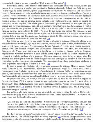 conseguia decifrar, o mestre respondeu: “Está muito melhor assim”.8
Giulietta se afasta. Entre todos os pretendentes que lhe fazem uma corte assídua, há um que
parece levar vantagem e ganhar sua predileção. Trata-se do conde Robert von Gallenberg, um
jovem elegante como convém, que se julga músico e compositor. Na verdade é um fracassado,
como o futuro mostrará, cuja aparência vantajosa mascara a insigne mediocridade. Quanto a
Giulietta, revelações tardias de Beethoven num dos Cadernos de conversação9 a fazem aparecer
sob uma luz pouco favorável. Ela flerta com ele durante o verão e o outono desse ano de 1801, ao
mesmo tempo em que se envolve numa relação com Gallenberg, com quem se casará na
primavera do ano seguinte. Pior ainda, pede a Beethoven, que se consome de amor por ela, para
intervir em favor do namorado, que está sem dinheiro. Cavalheiresco, Beethoven ajuda o rival, o
que diz muito da sua grandeza de alma. “Eu era o amado dela” – ele escreve, num francês
bastante incerto, num caderno de 1823 – “e mais do que nunca seu esposo. No entanto, ele era
mais amante do que eu, e através dela eu soube das dificuldades dele e procurei e encontrei um
homem de bem que me deu quinhentos florins para ajudá-lo. Ele continuava sendo meu inimigo,
foi justamente por isso que fiz o melhor possível.”10
Em troca de que favores, por meio de que embustes e seduções Giulietta obteve esse
procedimento de Ludwig? Logo após o casamento, o casal parte para a Itália, onde Giulietta não
tarda a colecionar amantes. A continuação da sua “carreira” revela uma pessoa intrigante,
casada com um imbecil sempre em dificuldades financeiras: em 1814, no momento do
Congresso de Viena, que estabeleceu a tarefa de reorganizar a Europa após as loucuras
napoleônicas, Giulietta retornará a essa cidade como espiã a soldo de Murat. Beethoven se
recusará a revê-la, embora ela o procure. Os anos passaram, mas talvez as dores não. Ele
escreve esta frase que mostra no fundo o segredo da sua condição de solteiro, a razão das suas
reiteradas escolhas por amores impossíveis: “Se eu quisesse desperdiçar minha força vital com a
vida, o que teria restado para o nobre, o melhor?”.11
E, com a perda de Giulietta, ele certamente escapou do inferno. Mesmo assim, ficará
muito abalado e até desesperado. Schindler, seu pitoresco biógrafo, afirma que, após o
rompimento com Giulietta, ele teria se refugiado junto à condessa Erdödy e, hospedado no seu
castelo, teria sumido durante três dias para deixar-se morrer de fome. Mas, como nessa época
Beethoven ainda não conhece a condessa Erdödy, é possível levantar algumas dúvidas...
O que parece certo, em troca, é que ele se aproxima de Josefina von Brunsvik, esposa de
Deym, apelidada Pépi, a quem mostra as duas primeiras sonatas do opus 31, uma delas A
Tempestade, título shakespeariano mas, como sempre, apócrifo. “Essas obras aniquilam tudo o
que foi escrito antes”12, escreve Josefina à sua irmã Teresa. É verdade que, em A Tempestade ,
Beethoven atinge o sublime.
Em política, ele nada perdeu da sua vivacidade, das suas revoltas de plebeu. Hofmeister,
seu editor de Leipzig, lhe transmite a encomenda de uma “sonata revolucionária”. A resposta não
tarda. Num tom furibundo, ele escreve:
Querem que eu faça uma tal sonata? – No momento da febre revolucionária, sim, em boa
hora – isso poderia ter sido feito, mas agora, quando todos buscam trilhar de novo os
caminhos batidos e Bonaparte fez uma Concordata com o papa – uma tal sonata? – [...]
para esses novos tempos cristãos que começam – ho, ho! – deixe isso pra lá [...]13
Beethoven abomina esses “novos tempos cristãos”, assim como detesta “a canalha” que se
encontra, diz ele, “na cidade imperial e na corte imperial”.14 Sente-se decepcionado nas suas
esperanças (e não só amorosas), desiludido, revoltado. A religião da humanidade na qual acredita
 