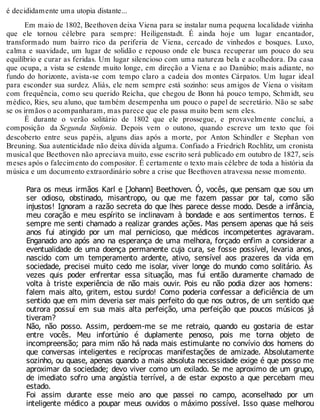 é decididamente uma utopia distante...
Em maio de 1802, Beethoven deixa Viena para se instalar numa pequena localidade vizinha
que ele tornou célebre para sempre: Heiligenstadt. É ainda hoje um lugar encantador,
transformado num bairro rico da periferia de Viena, cercado de vinhedos e bosques. Luxo,
calma e suavidade, um lugar de solidão e repouso onde ele busca recuperar um pouco do seu
equilíbrio e curar as feridas. Um lugar silencioso com uma natureza bela e acolhedora. Da casa
que ocupa, a vista se estende muito longe, em direção a Viena e ao Danúbio; mais adiante, no
fundo do horizonte, avista-se com tempo claro a cadeia dos montes Cárpatos. Um lugar ideal
para esconder sua surdez. Aliás, ele nem sempre está sozinho: seus amigos de Viena o visitam
com frequência, como seu querido Reicha, que chegou de Bonn há pouco tempo, Schmidt, seu
médico, Ries, seu aluno, que também desempenha um pouco o papel de secretário. Não se sabe
se os irmãos o acompanharam, mas parece que ele passa muito bem sem eles.
É durante o verão solitário de 1802 que ele prossegue, e provavelmente conclui, a
composição da Segunda Sinfonia. Depois vem o outono, quando escreve um texto que foi
descoberto entre seus papéis, alguns dias após a morte, por Anton Schindler e Stephan von
Breuning. Sua autenticidade não deixa dúvida alguma. Confiado a Friedrich Rochlitz, um cronista
musical que Beethoven não apreciava muito, esse escrito será publicado em outubro de 1827, seis
meses após o falecimento do compositor. É certamente o texto mais célebre de toda a história da
música e um documento extraordinário sobre a crise que Beethoven atravessa nesse momento.
Para os meus irmãos Karl e [Johann] Beethoven. Ó, vocês, que pensam que sou um
ser odioso, obstinado, misantropo, ou que me fazem passar por tal, como são
injustos! Ignoram a razão secreta do que lhes parece desse modo. Desde a infância,
meu coração e meu espírito se inclinavam à bondade e aos sentimentos ternos. E
sempre me senti chamado a realizar grandes ações. Mas pensem apenas que há seis
anos fui atingido por um mal pernicioso, que médicos incompetentes agravaram.
Enganado ano após ano na esperança de uma melhora, forçado enfim a considerar a
eventualidade de uma doença permanente cuja cura, se fosse possível, levaria anos,
nascido com um temperamento ardente, ativo, sensível aos prazeres da vida em
sociedade, precisei muito cedo me isolar, viver longe do mundo como solitário. Às
vezes quis poder enfrentar essa situação, mas fui então duramente chamado de
volta à triste experiência de não mais ouvir. Pois eu não podia dizer aos homens:
falem mais alto, gritem, estou surdo! Como poderia confessar a deficiência de um
sentido que em mim deveria ser mais perfeito do que nos outros, de um sentido que
outrora possuí em sua mais alta perfeição, uma perfeição que poucos músicos já
tiveram?
Não, não posso. Assim, perdoem-me se me retraio, quando eu gostaria de estar
entre vocês. Meu infortúnio é duplamente penoso, pois me torna objeto de
incompreensão; para mim não há nada mais estimulante no convívio dos homens do
que conversas inteligentes e recíprocas manifestações de amizade. Absolutamente
sozinho, ou quase, apenas quando a mais absoluta necessidade exige é que posso me
aproximar da sociedade; devo viver como um exilado. Se me aproximo de um grupo,
de imediato sofro uma angústia terrível, a de estar exposto a que percebam meu
estado.
Foi assim durante esse meio ano que passei no campo, aconselhado por um
inteligente médico a poupar meus ouvidos o máximo possível. Isso quase melhorou
 
