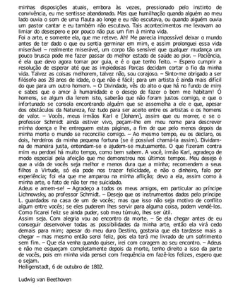 minhas disposições atuais, embora às vezes, pressionado pelo instinto de
convivência, eu me sentisse abandonado. Mas que humilhação quando alguém ao meu
lado ouvia o som de uma flauta ao longe e eu não escutava, ou quando alguém ouvia
um pastor cantar e eu também não escutava. Tais acontecimentos me levavam ao
limiar do desespero e por pouco não pus um fim à minha vida.
Foi a arte, e somente ela, que me reteve. Ah! Me parecia impossível deixar o mundo
antes de ter dado o que eu sentia germinar em mim, e assim prolonguei essa vida
miserável – realmente miserável, um corpo tão sensível que qualquer mudança um
pouco brusca pode me fazer passar do melhor estado de saúde ao pior. – Paciência,
é ela que devo agora tomar por guia, e é o que tenho feito. – Espero cumprir a
resolução de esperar até que as impiedosas Parcas decidam cortar o fio da minha
vida. Talvez as coisas melhorem, talvez não, sou corajoso. – Sinto-me obrigado a ser
filósofo aos 28 anos de idade, o que não é fácil; para um artista é ainda mais difícil
do que para um outro homem. – Ó Divindade, vês do alto o que há no fundo de mim
e sabes que o amor à humanidade e o desejo de fazer o bem me habitam! Ó
homens, se algum dia lerem isto, saberão que não foram justos comigo, e que o
infortunado se consola encontrando alguém que se assemelha a ele e que, apesar
dos obstáculos da Natureza, fez tudo para ser aceito entre os artistas e os homens
de valor. – Vocês, meus irmãos Karl e [Johann], assim que eu morrer, e se o
professor Schmidt ainda estiver vivo, peçam-lhe em meu nome para descrever
minha doença e lhe entreguem estas páginas, a fim de que pelo menos depois da
minha morte o mundo se reconcilie comigo. – Ao mesmo tempo, eu os declaro, os
dois, herdeiros da minha pequena fortuna (se é possível chamá-la assim). Dividam-
na de maneira justa, entendam-se e ajudem-se mutuamente. O que fizeram contra
mim eu perdoei há muito tempo, como bem sabem. A você, irmão Karl, agradeço de
modo especial pela afeição que me demonstrou nos últimos tempos. Meu desejo é
que a vida de vocês seja melhor e menos dura que a minha; recomendem a seus
filhos a Virtude, só ela pode nos trazer felicidade, e não o dinheiro, falo por
experiência; foi ela que me amparou na minha aflição; devo a ela, assim como à
minha arte, o fato de não ter me suicidado.
Adeus e amem-se! – Agradeço a todos os meus amigos, em particular ao príncipe
Lichnowsky, ao professor Schmidt. – Desejo que os instrumentos dados pelo príncipe
L. guardados na casa de um de vocês; mas que isso não seja motivo de conflito
algum entre vocês; se eles puderem lhes servir para alguma coisa, podem vendê-los.
Como ficarei feliz se ainda puder, sob meu túmulo, lhes ser útil.
Assim seja. Com alegria vou ao encontro da morte. – Se ela chegar antes de eu
conseguir desenvolver todas as possibilidades da minha arte, então ela virá cedo
demais para mim; apesar do meu duro Destino, gostaria que ela tardasse mais a
chegar – mas mesmo então serei feliz, pois ela terá me livrado de um sofrimento
sem fim. – Que ela venha quando quiser, irei com coragem ao seu encontro. – Adeus
e não me esqueçam completamente depois da morte, tenho direito a isso da parte
de vocês, pois em minha vida pensei com frequência em fazê-los felizes, espero que
o sejam.
Heiligenstadt, 6 de outubro de 1802.
Ludwig van Beethoven
 