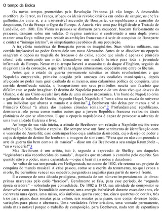 O tempo da Eroica
Os novos tempos prometidos pela Revolução Francesa já vão longe. A desmedida
mortífera do Terror, na França, afogou os ideais revolucionários em ondas de sangue, os chefes
guilhotinados entre si; e a irreversível ascensão de Bonaparte, ex-republicano a caminho do
despotismo, faz da França o Ogro da Europa. A Áustria vive uma paz frágil desde o Tratado de
Lunéville, em 1801. Em Viena as pessoas se distraem para esquecer, buscam furiosamente os
prazeres, dançam sobre um vulcão. O regime austríaco é confrontado a uma dupla prova:
manter uma força militar para resistir às ambições francesas e à sede de conquista de Bonaparte
e conter o “inimigo interno”, os simpatizantes jacobinos da sua população.
A trajetória meteórica de Bonaparte povoa os imaginários. Suas vitórias militares, sua
corrida implacável ao poder fazem dele um novo Alexandre. Antes de se dissolver na epopeia
sangrenta e depois na tragédia do fracasso e do exílio, aquele que ainda é apenas o primeiro
cônsul está construindo um mito, tornando-se um modelo heroico para toda a juventude
inflamada da Europa. Nesse meio-tempo haverá o assassinato do duque d’Enghien, seguido da
megalomania da coroação, o que refreará alguns entusiasmos, especialmente entre os liberais.
Antes que o estado de guerra permanente substitua os ideais revolucionários e que
Napoleão empreenda, primeiro coagido pela ameaça das coalizões monárquicas, depois
afeiçoado ao poder num gozo exaltado de si mesmo, uma calamitosa política de conquista, uma
corrida desenfreada suicida, o bonapartismo em seus primórdios suscita um fascínio que
dificilmente se pode imaginar. O destino de Napoleão parece o de um deus vivo que desceu do
Olimpo, o de um Cristo secular investido de uma missão messiânica. Um busto de Napoleão orna
o gabinete de trabalho de Goethe. Segundo Hegel, Napoleão é “uma alma na escala do universo
– um indivíduo que abarca o mundo e o domina”.1 Beethoven não deixa por menos e vê o
Primeiro Cônsul “à altura dos maiores cônsules romanos”.2 Profundamente republicano,
democrata, ele pensa como muitos outros que a jovem República francesa realiza os ideais
platônicos de que se alimentou. E que a epopeia napoleônica é capaz de provocar o advento de
uma humanidade fraterna e livre.
Ao longo de sua vida inteira, a atitude de Beethoven em relação a Napoleão oscilou entre
admiração e ódio, fascínio e repulsa. Ele sempre teve um forte sentimento de identificação com
o vencedor de Austerlitz, esse contemporâneo cuja ambição desmedida, cujo desejo de poder e
cujos desígnios do destino lhe lembram a imagem de si mesmo. “Pena que eu não compreenda a
arte da guerra tão bem como a da música” – disse um dia Beethoven a seu amigo Krumpholz –,
“eu o venceria!”3
Mas Beethoven é um artista, isto é, segundo a expressão de Shelley, um daqueles
“legisladores não reconhecidos do mundo”, daqueles que mostram o caminho pelo espírito. Sua
questão não é o poder, mas a capacidade – o que é bem mais nobre e duradouro.
Ao voltar de sua temporada em Heiligenstadt, no outono de 1802, ele retoma seu projeto de
conquista do mundo musical. A crise passou, como se a escrita do testamento, no qual evoca a
morte, lhe permitisse vencer seu espectro, purgando as angústias para partir de novo à frente.
É o começo de uma década prodigiosa, pontuada de um número impressionante de obras-
primas marcadas pelo estilo “heroico”. Geralmente se fala, para esse período, de “segunda
época criadora” – sobretudo por comodidade. De 1802 a 1813, sua atividade de compositor se
desenvolve com uma fecundidade constante, uma energia inabalável: durante esses dez anos, ele
escreverá uma ópera, uma missa, seis sinfonias, quatro concertos, cinco quartetos de cordas, três
trios para piano, duas sonatas para violino, seis sonatas para piano, sem contar diversos lieder,
variações para piano e aberturas. Uma verdadeira febre criadora, uma vontade permanente,
ainda mais notável porque o trabalho de composição, para Beethoven, nada tem de espontâneo
 