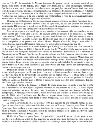 nem de “fácil”. Ao contrário de Mozart, formado tão precocemente na escrita musical que
podia, num ritmo muito rápido, criar peças que brotavam de uma imaginação torrencial,
Beethoven hesita, tateia, constrói, modelando suas composições como Cézanne fará com suas
telas. Seus cadernos de anotações testemunham esse prodigioso trabalho de elaboração. A forma
nasce lentamente, constrói-se por camadas sucessivas, ao preço de renúncias e de “correções”.
A solidez da sua música é a de um arquiteto, sua profundidade o fruto de incansáveis retomadas
até encontrar a forma ideal – a que ainda não existe.
O tempo do brilhantismo e dos sucessos mundanos como virtuose do piano ficou para trás –
ao menos é o que ele gostaria, embora ainda se apresente, de vez em quando, nos salões da
aristocracia. Há um antes e um depois de Heiligenstadt. Seus problemas auditivos o convencem,
cada vez mais, de que seu verdadeiro caminho está na composição.
Mas, nesse aspecto, ele está longe de ser unanimemente reconhecido. A estranheza do seu
estilo suscita em Viena uma espécie de querela entre os antigos e os modernos. A “febre
beethoveniana” inflama a jovem guarda, enquanto os defensores da tradição se assustam com a
ruptura “fantástica” (segundo Haydn) que Beethoven quer impor. E ele também está longe de
ser o compositor mais popular em Viena: Mozart, Haydn, Cherubini, Meyer, sem falar de
Paisiello ou do admirável Cimarosa para a ópera, são muito mais tocados do que ele.
A ópera, justamente, é o novo desafio que Ludwig vai enfrentar em seu retorno de
Heiligenstadt. No final de 1802, o diretor do teatro An der Wien lhe propõe compor uma. Esse
diretor não é um completo desconhecido: chama-se Immanuel Schikaneder e é o libretista da
Flauta Mágica de Mozart. Esse libreto, de um simbolismo maçônico bastante primário, mas para
o qual Mozart compôs uma música do outro mundo, fez sua fortuna, enquanto Mozart teve um
fim miserável apenas dois meses após tê-lo escrito. Amarga ironia. Schikaneder é rico, dirige um
grande teatro, busca sangue novo para competir com as celebridades do momento e com os
outros teatros de Viena. Esse Beethoven, que vai de vento em popa junto a um certo público, lhe
parece o homem que procura.
Beethoven instala-se com seu irmão Karl num alojamento colocado à sua disposição no
teatro. Mas logo surgem problemas, junto com um conflito com o editor vienense Artaria, que
Beethoven acusa de lhe ter roubado seu Quinteto em dó menor (op. 27). O litígio será resolvido
por decisão judicial, em prejuízo do compositor, que se recusa a apresentar pedidos de desculpa
públicos. Aliás, as disputas com editores o ocuparão muito nos dez anos vindouros, disputas
estafantes e geralmente estéreis.
Schikaneder tarda a lhe fornecer o libreto de ópera anunciado. Ou então o que lhe propõe
não é satisfatório: ele fica apenas algumas semanas no alojamento do teatro. Dá ainda alguns
concertos privados na casa de seus ricos protetores e prossegue um intenso trabalho de
composição. A realização do oratório O Cristo no Monte das Oliveiras é situada no começo do
ano de 1803. Mas é evidente que Beethoven, improvisador ímpar mas compositor pouco
espontâneo, vinha pensando nele desde o verão precedente. Mais tarde, ele dirá ter escrito esse
oratório em quinze dias.
A obra é apresentada em 5 de abril de 1803, por ocasião de um concerto público no qual
figuram também as duas primeiras sinfonias, bem como o Terceiro Concerto para Piano. É dessa
época que data também a composição, insolitamente rápida para ele, da famosa sonata para
piano e violino chamada A Kreutzer, nome do violinista francês com quem Beethoven fizera
amizade na embaixada da França, em 1798.
O Terceiro Concerto para Piano é a primeira composição nesse gênero com a qual
Beethoven se declarou satisfeito. Ele precisou de quatro anos para terminá-la, entre o projeto
inicial e a primeira execução pública. Mostra tal confiança nessa obra que, caso único nele,
 