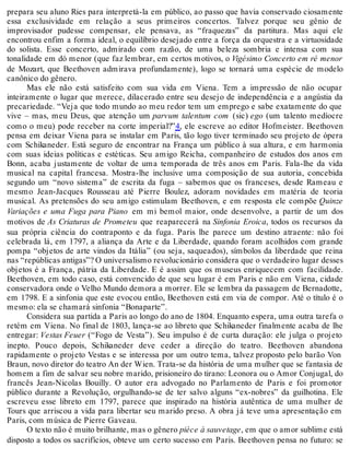 prepara seu aluno Ries para interpretá-la em público, ao passo que havia conservado ciosamente
essa exclusividade em relação a seus primeiros concertos. Talvez porque seu gênio de
improvisador pudesse compensar, ele pensava, as “fraquezas” da partitura. Mas aqui ele
encontrou enfim a forma ideal, o equilíbrio desejado entre a força da orquestra e a virtuosidade
do solista. Esse concerto, admirado com razão, de uma beleza sombria e intensa com sua
tonalidade em dó menor (que faz lembrar, em certos motivos, o Vigésimo Concerto em ré menor
de Mozart, que Beethoven admirava profundamente), logo se tornará uma espécie de modelo
canônico do gênero.
Mas ele não está satisfeito com sua vida em Viena. Tem a impressão de não ocupar
inteiramente o lugar que merece, dilacerado entre seu desejo de independência e a angústia da
precariedade. “Veja que todo mundo ao meu redor tem um emprego e sabe exatamente do que
vive – mas, meu Deus, que atenção um parvum talentum com (sic) ego (um talento medíocre
como o meu) pode receber na corte imperial?”4, ele escreve ao editor Hofmeister. Beethoven
pensa em deixar Viena para se instalar em Paris, tão logo tiver terminado seu projeto de ópera
com Schikaneder. Está seguro de encontrar na França um público à sua altura, e em harmonia
com suas ideias políticas e estéticas. Seu amigo Reicha, companheiro de estudos dos anos em
Bonn, acaba justamente de voltar de uma temporada de três anos em Paris. Fala-lhe da vida
musical na capital francesa. Mostra-lhe inclusive uma composição de sua autoria, concebida
segundo um “novo sistema” de escrita da fuga – sabemos que os franceses, desde Rameau e
mesmo Jean-Jacques Rousseau até Pierre Boulez, adoram novidades em matéria de teoria
musical. As pretensões do seu amigo estimulam Beethoven, e em resposta ele compõe Quinze
Variações e uma Fuga para Piano em mi bemol maior, onde desenvolve, a partir de um dos
motivos de As Criaturas de Prometeu que reaparecerá na Sinfonia Eroica, todos os recursos da
sua própria ciência do contraponto e da fuga. Paris lhe parece um destino atraente: não foi
celebrada lá, em 1797, a aliança da Arte e da Liberdade, quando foram acolhidos com grande
pompa “objetos de arte vindos da Itália” (ou seja, saqueados), símbolos da liberdade que reina
nas “repúblicas antigas”? O universalismo revolucionário considera que o verdadeiro lugar desses
objetos é a França, pátria da Liberdade. E é assim que os museus enriquecem com facilidade.
Beethoven, em todo caso, está convencido de que seu lugar é em Paris e não em Viena, cidade
conservadora onde o Velho Mundo demora a morrer. Ele se lembra da passagem de Bernadotte,
em 1798. E a sinfonia que este evocou então, Beethoven está em via de compor. Até o título é o
mesmo: ela se chamará sinfonia “Bonaparte”.
Considera sua partida a Paris ao longo do ano de 1804. Enquanto espera, uma outra tarefa o
retém em Viena. No final de 1803, lança-se ao libreto que Schikaneder finalmente acaba de lhe
entregar: Vestas Feuer (“Fogo de Vesta”). Seu impulso é de curta duração: ele julga o projeto
inepto. Pouco depois, Schikaneder deve ceder a direção do teatro. Beethoven abandona
rapidamente o projeto Vestas e se interessa por um outro tema, talvez proposto pelo barão Von
Braun, novo diretor do teatro An der Wien. Trata-se da história de uma mulher que se fantasia de
homem a fim de salvar seu nobre marido, prisioneiro do tirano: Leonora ou o Amor Conjugal, do
francês Jean-Nicolas Bouilly. O autor era advogado no Parlamento de Paris e foi promotor
público durante a Revolução, orgulhando-se de ter salvo alguns “ex-nobres” da guilhotina. Ele
escreveu esse libreto em 1797, parece que inspirado na história autêntica de uma mulher de
Tours que arriscou a vida para libertar seu marido preso. A obra já teve uma apresentação em
Paris, com música de Pierre Gaveau.
O texto não é muito brilhante, mas o gênero pièce à sauvetage, em que o amor sublime está
disposto a todos os sacrifícios, obteve um certo sucesso em Paris. Beethoven pensa no futuro: se
 