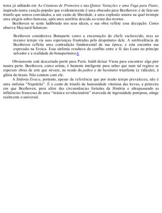 tema já utilizado em As Criaturas de Prometeu e nas Quinze Variações e uma Fuga para Piano,
inspirado numa canção popular que evidentemente é uma obsessão para Beethoven: é de fato um
triunfo que somos convidados, a um canto de liberdade, a uma explosão sonora na qual irrompe
uma alegria sobre-humana, após uma sombria descida ao reino dos mortos.
Beethoven se sente ludibriado nos seus ideais, e sua obra reflete essa decepção. Como
observa Maynard Solomon:
Beethoven considerava Bonaparte como a encarnação do chefe esclarecido, mas ao
mesmo tempo via suas esperanças frustradas pelo despotismo dele. A ambivalência de
Beethoven refletia uma contradição fundamental da sua época, e esta encontra sua
expressão na Eroica. Essa sinfonia resultava do conflito entre a fé das Luzes no príncipe
salvador e a realidade do bonapartismo.6
Obviamente está descartado partir para Paris. Inútil deixar Viena para encontrar algo pior
noutra parte. Beethoven, como artista, é bastante inteligente para saber que num tal regime se
esperam obras de arte que sirvam, no modo do pathos e do heroísmo triunfante (e ridículo), à
glória do tirano. Não contem com ele.
A Sinfonia Eroica, portanto, apesar da referência que por muito tempo prevaleceu, não é
uma sinfonia “Napoleão”. É o canto de triunfo da humanidade vitoriosa das trevas, a primeira
em que Beethoven, para além das circunstâncias fortuitas da História e ultrapassando as
influências francesas de uma “música revolucionária” marcada de ingenuidade pomposa, atinge
realmente o universal.
 