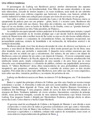 Uma infância tenebrosa
O personagem de Ludwig van Beethoven parece zombar abertamente dos supostos
determinismos da genética e da hereditariedade. Esse filho de um cantor alcoólatra e de uma
mãe tuberculosa, cercado de irmãos ineptos e às vezes maldosos, mais tarde de um sobrinho
decepcionante para seus critérios exigentes que beiravam a tirania, esse homem sofrido de
caráter indomável só tinha uma solução para escapar aos vícios do seu meio: ser um gênio.
Isso vinha a calhar: o romantismo nascido das Luzes e da Revolução Francesa estava se
apropriando da palavra para seu uso próprio – gênio, herói, é a mesma coisa. Beethoven não
tarda a perceber onde está sua chance. Seus dons são evidentes, sua vontade inabalável, e ele
logo crê no seu destino, como os heróis de Schiller ou de Goethe, como os “grandes homens”
cujos modelos encontrará na obra Vidas paralelas, de Plutarco...
As condições nas quais aprende música poderiam tê-lo desestimulado para sempre; o papel
de macaquinho amestrado ou de menino prodígio que o pai decide fazê-lo desempenhar na
esteira de Mozart teria sido o melhor meio de lhe cortar as asas se ele não tivesse sabido afirmar,
pela força da vontade e a conjuntura de circunstâncias felizes, sua têmpera excepcional, sua
personalidade poderosa, mistura de brutalidade e de melancolia, de delicadeza sensível e de
ambição desmedida.
Beethoven não pode viver fora do desejo devorador de criar, de oferecer aos homens, a si
mesmo, a seus ideais de liberdade, talvez mesmo à ideia muito pessoal que faz de Deus, uma
obra inusitada, nova, que perturba e surpreende. É daqueles raros artistas essenciais que não
deixam sua arte no estado em que a encontraram. Em música, há um antes e um depois de
Beethoven, como em pintura há um antes e um depois de Cézanne... O jovem compositor segue
ainda as pegadas de Mozart e de Haydn, alguns de seus mestres. Já o homem amadurecido está
totalmente noutra parte, impõe composições de uma ousadia e de uma força que às vezes
chocarão seus contemporâneos e o afastarão do público, embora sua popularidade permaneça
intacta. O “último Beethoven” deixa obras testamentárias de uma profundidade assombrosa,
inesgotável, que preparam, anunciam, indicam o caminho da música para os dois séculos
seguintes. Pois ainda não se disse tudo sobre Beethoven, nem sobre sua vida, às vezes enigmática,
nem sobre sua obra, visionária, profética e, no entanto, tão próxima de nós.
Ludwig van Beethoven nasceu em Bonn, no número 515 da Bonngasse, em 17 de dezembro
de 1770.
Bonn é a capital dos príncipes eleitores de Colônia, que têm uma função ao mesmo tempo
eclesiástica e secular. A Alemanha é então um país sem coesão política, dividido numa série de
pequenos Estados. Bonn depende de Viena, sede do Sacro Império Romano Germânico e
residência dos Habsburgo. É uma pequena cidade de cerca de doze mil habitantes, situada às
margens do Reno. Nenhuma indústria: ali vivem artesãos, funcionários, cortesãos do príncipe
eleitor, nessa província tranquila, cercada de uma natureza harmoniosa cuja beleza marcará
Ludwig. Esse pequeno Estado é dirigido por Maximiliano Frederico, príncipe aberto às ideias
novas das Luzes. Como observa o barão Caspar Riesbeck:
O governo atual do arcebispado de Colônia e do bispado de Munster é sem dúvida o mais
esclarecido e o mais ativo de todos os governos eclesiásticos com que conta a Alemanha.
O Ministério da Corte de Bonn é dos melhores. Criar ótimos estabelecimentos educativos,
encorajar a agricultura e a indústria, extirpar toda espécie de monastério, esses eram os
mais notáveis empreendimentos do gabinete de Bonn. 1
 