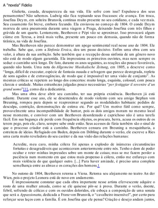 A “novela” Fidelio
Giulietta, casada, desapareceu da sua vida. Ele sofre com isso? Expulsou-a dos seus
pensamentos? Não sabemos. Ludwig não fica repisando seus fracassos: ele avança. Em troca,
Josefina Deym, em solteira Brunsvik, continua muito presente no seu cotidiano, e cada vez mais.
Seu casamento foi breve, embora fecundo. Ela enviuvou no começo de 1804. O conde Deym
morreu de uma pneumonia durante uma viagem a Praga, deixando Josefina com três filhos e
grávida de um quarto. Lentamente, Beethoven e Pépi vão se aproximar. Isso provocará algum
ciúme em Teresa, a irmã mais velha, presente um pouco em demasia, quando não de forma
tirânica, na vida de Josefina.
Mas Beethoven não parece demonstrar um apego sentimental real nesse ano de 1804. Ele
trabalha. Sabe que, com a Sinfonia Eroica, deu um passo decisivo. Enfim uma obra com seu
valor, à altura da sua ambição. Sabe também que a recepção dessa sinfonia de um gênero novo
não está de modo algum garantida. Ela impressiona os primeiros ouvintes, mas nem sempre os
seduz: o caminho será longo. De fato, durante os anos seguintes, as reações são pouco favoráveis,
quando não hostis. Uma nota do Allgemeine Musikalische Zeitung, em 1805, a descreve como
“longa, difícil de executar, espécie de fantasia ousada e selvagem que parece desregrada, repleta
de sons agudos e de extravagâncias, de modo que é impossível ter uma visão de conjunto”. As
mesmas críticas se repetem ao longo dos concertos: muito longa, esquisita, colossal, com pouca
clareza e unidade. Muitas estranhezas julgadas pouco necessárias “per festiggiar il sovenire d’un
grand uomo”[1], como diz a dedicatória.
Mas uma obra deve abrir seu caminho, ter sua própria existência. Beethoven já está
adiante. Durante esse ano, ele se desentendeu de modo violento com seu amigo Stephan von
Breuning, rompeu para depois se reaproximar segundo as modalidades habituais: pedidos de
desculpa, contrição, demonstrações de estima etc. Por quê? Um motivo fútil como sempre,
provavelmente uma incompatibilidade de humor, pois os dois amigos moram no mesmo local
nesse momento, e conviver com um Beethoven desordenado e caprichoso não é uma tarefa
fácil. Em sua bagunça ele perde com frequência objetos, os procura, berra, acusa os outros de os
terem pego, pois ele, claro, sempre sabe onde estão. Seus acessos de fúria também são o sinal de
que o processo criador está a caminho. Beethoven censura em Breuning a mesquinharia, a
estreiteza de ideias. Refugiado em Baden, depois em Döbling durante o verão, ele escreve a Ries
uma carta muito reveladora do seu caráter e da sua visão das relações humanas:
Acredite, meu caro, minha cólera foi apenas a explosão de inúmeras circunstâncias
fortuitas e desagradáveis que aconteceram anteriormente entre nós. Tenho o dom de poder
ocultar e reter minhas impressões sobre um monte de coisas; mas se me fazem perder a
paciência num momento em que estou mais propenso à cólera, então me enfureço com
mais violência do que qualquer outro. [...] Para haver amizade, é preciso uma completa
semelhança entre as almas e os corações dos homens.1
No outono de 1804, Beethoven retorna a Viena. Retoma seu alojamento no teatro An der
Wien, pois o projeto Leonora está de novo em andamento.
É impressionante constatar que cada obra importante nesse artista efervescente adquire o
rosto de uma mulher amada, como se ele quisesse pôr-se à prova. Durante o verão, doente,
febril, sofrendo de cólicas e com os ouvidos doloridos, ele esboça a composição de uma sonata
que será a Appassionatta, dedicada a Franz von Brunsvik, o “cavalheiro insensível”, por certo para
reforçar seus laços com a família. É em Josefina que ele pensa? Criação e desejo andam juntos,
 