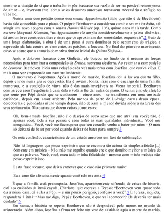 como se a doação de si que o trabalho impõe buscasse sua razão de ser na possível recompensa
do amor – e, inversamente, como se os desastres amorosos tornassem necessário o refúgio no
trabalho.
Nunca uma composição como essa sonata Appassionatta (título que não é de Beethoven)
havia sido concebida para o piano. O próprio Beethoven a considerou como o seu maior êxito, até
atingir um novo apogeu com a sonata Hammerklavier (op. 106), quinze anos mais tarde. Como
escreve Maynard Solomon, “na Appassionatta ele amplia consideravelmente a paleta dinâmica,
dá aos timbres cores estranhas e ricas que os aproximam das sonoridades orquestrais”.2 Fruto de
uma longa elaboração, a obra é de uma ponta à outra dominada pelo sentimento do trágico, a
expressão da luta contra os elementos, as paixões, a loucura. No final do primeiro movimento,
ouve-se como que o anúncio do motivo rítmico inicial da Quinta Sinfonia...
Após o doloroso fracasso com Giulietta, ele buscou no fundo de si mesmo as forças
necessárias para terminar a composição da Eroica, suprema desforra. Ao retomar a composição
de Leonora, Beethoven inicia uma relação cada vez mais terna com Josefina, que estava viúva. E
mais uma vez empreende um namoro insistente.
O momento é inoportuno. Após a morte do marido, Josefina deu à luz seu quarto filho,
depois entrou numa grave depressão. Ela é jovem, bonita, mas com o encargo de uma família
numerosa, e a condição de viúva não é das mais invejáveis na Viena imperial. Beethoven
comparece com frequência à casa dela e volta a lhe dar aulas de piano. O sentimento de afeição
que sente por Pépi desde que se conhecem – cinco anos – se transforma em uma amizade
carinhosa, depois em amor ardente. Pelo menos da parte de Ludwig: cartas dessa época,
descobertas e publicadas muito tempo depois, não deixam a menor dúvida sobre a natureza dos
seus sentimentos. São cartas que dizem coisas como estas:
Oh, bem-amada Josefina, não é o desejo do outro sexo que me atrai em você; não, é
apenas você, toda a sua pessoa e com todas as suas qualidades individuais... Você me
conquistou... Você, você me faz esperar que seu coração venha a bater por mim – O meu
só deixará de bater por você quando deixar de bater para sempre.3
Ou esta confissão, característica de um estado amoroso em fase de sublimação:
Não há linguagem que possa exprimir o que se encontra tão acima da simples afeição [...]
Somente em música – Não, não me orgulho quando creio que domino melhor a música do
que as palavras. Você, você, meu tudo, minha felicidade – mesmo com minha música não
posso exprimir isso.
E esta frase tocante, que deixa entrever que o caso não promete muito:
Eu a amo tão afetuosamente quanto você não me ama.4
É que a família está preocupada. Josefina, aparentemente sofrendo de crises de histeria,
está aos cuidados da irmã caçula, Charlotte, que escreve a Teresa: “Beethoven vem quase todo
dia à nossa casa, dá aulas a Pépi: – é um pouco perigoso, confesso a você”.5 E Teresa, inquieta,
responderá à irmã: “Mas me diga, Pépi e Beethoven, o que vai acontecer? Ela deveria ter mais
cuidado”.6
Em suma, a história se repete: Beethoven não é desposável, pelo menos no mundo da
aristocracia. Além disso, Josefina afirma ter feito um voto de castidade após a morte do marido,
 