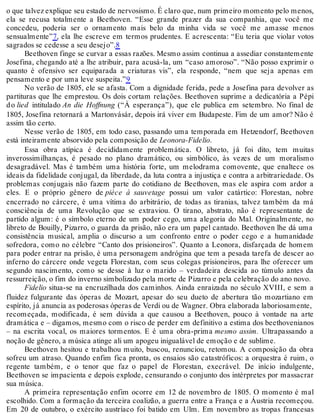 o que talvez explique seu estado de nervosismo. É claro que, num primeiro momento pelo menos,
ela se recusa totalmente a Beethoven. “Esse grande prazer da sua companhia, que você me
concedeu, poderia ser o ornamento mais belo da minha vida se você me amasse menos
sensualmente”7, ela lhe escreve em termos prudentes. E acrescenta: “Eu teria que violar votos
sagrados se cedesse a seu desejo”.8
Beethoven finge se curvar a essas razões. Mesmo assim continua a assediar constantemente
Josefina, chegando até a lhe atribuir, para acusá-la, um “caso amoroso”. “Não posso exprimir o
quanto é ofensivo ser equiparada a criaturas vis”, ela responde, “nem que seja apenas em
pensamento e por uma leve suspeita.”9
No verão de 1805, ele se afasta. Com a dignidade ferida, pede a Josefina para devolver as
partituras que lhe emprestou. Os dois cortam relações. Beethoven suprime a dedicatória a Pépi
do lied intitulado An die Hoffnung (“À esperança”), que ele publica em setembro. No final de
1805, Josefina retornará a Martonvásár, depois irá viver em Budapeste. Fim de um amor? Não é
assim tão certo.
Nesse verão de 1805, em todo caso, passando uma temporada em Hetzendorf, Beethoven
está inteiramente absorvido pela composição de Leonora-Fidelio.
Essa obra atípica é decididamente problemática. O libreto, já foi dito, tem muitas
inverossimilhanças, é pesado no plano dramático, ou simbólico, às vezes de um moralismo
desagradável. Mas é também uma história forte, um melodrama comovente, que enaltece os
ideais da fidelidade conjugal, da liberdade, da luta contra a injustiça e contra a arbitrariedade. Os
problemas conjugais não fazem parte do cotidiano de Beethoven, mas ele aspira com ardor a
eles. E o próprio gênero de pièce à sauvetage possui um valor catártico: Florestan, nobre
encerrado no cárcere, é uma vítima do arbitrário, de todas as tiranias, talvez também da má
consciência de uma Revolução que se extraviou. O tirano, abstrato, não é representante de
partido algum: é o símbolo eterno de um poder cego, uma alegoria do Mal. Originalmente, no
libreto de Bouilly, Pizarro, o guarda da prisão, não era um papel cantado. Beethoven lhe dá uma
consistência musical, amplia o discurso a um confronto entre o poder cego e a humanidade
sofredora, como no célebre “Canto dos prisioneiros”. Quanto a Leonora, disfarçada de homem
para poder entrar na prisão, é uma personagem andrógina que tem a pesada tarefa de descer ao
inferno do cárcere onde vegeta Florestan, com seus colegas prisioneiros, para lhe oferecer um
segundo nascimento, como se desse à luz o marido – verdadeira descida ao túmulo antes da
ressurreição, o fim do inverno simbolizado pela morte de Pizarro e pela celebração do ano novo.
Fidelio situa-se na encruzilhada dos caminhos. Ainda enraizada no século XVIII, e sem a
fluidez fulgurante das óperas de Mozart, apesar do seu dueto de abertura tão mozartiano em
espírito, já anuncia as poderosas óperas de Verdi ou de Wagner. Obra elaborada laboriosamente,
recomeçada, modificada, é sem dúvida a que causou a Beethoven, pouco à vontade na arte
dramática e – digamos, mesmo com o risco de perder em definitivo a estima dos beethovenianos
– na escrita vocal, os maiores tormentos. E é uma obra-prima mesmo assim. Ultrapassando a
noção de gênero, a música atinge ali um apogeu inigualável de emoção e de sublime.
Beethoven hesitou e trabalhou muito, buscou, renunciou, retomou. A composição da obra
sofreu um atraso. Quando enfim fica pronta, os ensaios são catastróficos: a orquestra é ruim, o
regente também, e o tenor que faz o papel de Florestan, execrável. De início indulgente,
Beethoven se impacienta e depois explode, censurando o conjunto dos intérpretes por massacrar
sua música.
A primeira representação enfim ocorre em 12 de novembro de 1805. O momento é mal
escolhido. Com a formação da terceira coalizão, a guerra entre a França e a Áustria recomeçou.
Em 20 de outubro, o exército austríaco foi batido em Ulm. Em novembro as tropas francesas
 