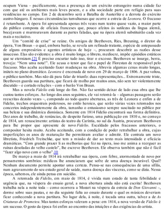 ocupam Viena – pacificamente, mas a presença de um exército estrangeiro numa cidade faz
com que até os ambientes mais leves pesem, e a alta sociedade parte em refúgio para suas
residências no campo. Em 2 de dezembro será a Batalha de Austerlitz e a derrota do exército
austro-húngaro. É nessas circunstâncias tumultuosas que ocorre a estreia de Leonora. O fracasso
é retumbante. A ópera foi apresentada apenas três vezes num teatro quase vazio, a maior parte
do público composta de oficiais franceses que, pouco afeitos às sutilezas da língua alemã,
bocejavam e murmuravam durante as partes faladas, que na ópera alemã substituirão cada vez
mais o recitativo.
Um “comitê de crise” se reúne. Os amigos de Beethoven, Ries, Breuning, o diretor da
ópera, Von Braun – o qual, embora barão, se revela um refinado tratante, espécie de antepassado
de alguns empresários e agentes artísticos de hoje –, procuram descobrir as razões desse
insucesso. Elas são evidentes: a obra é muito longa; o libreto, medíocre, impõe episódios estáticos
que se eternizam.[2] É preciso encurtar tudo isso, tirar o excesso. Beethoven se insurge, berra,
troveja: “Nem uma nota!”. Ele acusa o tenor que faz o papel de Florestan de responsável pelo
fracasso. Mas acaba aceitando fazer mudanças na obra. Abrevia algumas cenas muito longas,
inúteis no plano dramático. Leonora é encenada de novo em 29 de março de 1806. A paz voltou,
o público também. Mas não dá para falar de triunfo: duas representações... Extremamente triste,
Beethoven guarda sua partitura, que ficará de molho por muitos anos, não sem ter violentamente
discutido – e cortado relações – com o barão Von Braun.
Mas a novela Fidelio está longe do fim. Não faz sentido deixar de lado essa obra que lhe
custou tantos esforços. Ao longo dos anos seguintes, ele vai retomá-la – algumas passagens serão
reescritas dezoito vezes –, compondo ao todo quatro aberturas, as três de Leonora e enfim a de
Fidelio, trechos orquestrais poderosos, no estilo heroico, que serão várias vezes retomados nos
concertos independentemente da obra, tamanho o entusiasmo sempre suscitado no público por
sua beleza e sua dinâmica dionisíaca. Somente em 1814 Fidelio encontrará sua forma definitiva.
Dez anos de trabalho, de renúncias, de despeito furioso, uma publicação em 1810 e, no começo
de 1814, um renascimento: artistas do teatro da Caríntia, no sul da Áustria, procuram Beethoven
para lhe propor que apresente de novo Fidelio. Escaldado pelos fracassos anteriores, o
compositor hesita muito. Acaba aceitando, com a condição de poder retrabalhar a obra, cujas
imperfeições os anos de maturação lhe permitiram avaliar e admitir. Ele contrata um novo
libretista, Friedrich Treitschke, que tem a missão de dar ao texto mais intensidade e eficácia
dramáticas. “Com grande prazer li as melhorias que fez na ópera, isso me anima a reerguer as
ruínas desoladas do velho castelo”, lhe escreve Beethoven. Ele observa também que não é fácil
“fazer algo novo com o velho”.10
De março a maio de 1814 irá retrabalhar sua ópera, com febre, atormentado de novo por
pensamentos sombrios: médicos lhe anunciaram que sofre de uma doença incurável. Qual?
Nenhum documento permite apontar uma certeza. Pensa-se nas consequências de uma sífilis,
num agravamento do seu estado geral de saúde, numa doença das vísceras, como se dizia. Nessa
época, sabemos, ele ainda pensa em suicídio.
A retomada de Fidelio, em maio de 1814, é vivida num estado de tanta febrilidade e
urgência que, na véspera do ensaio geral, a nova abertura ainda não está escrita! Beethoven
trabalha nela a noite toda – como ocorrera a Mozart na véspera da estreia de Don Giovanni –,
dorme sobre suas pautas, e no dia seguinte falta ao ensaio durante o qual os músicos deveriam
ficar conhecendo a nova partitura. No lugar dela, à noite, é tocada uma outra, talvez a de As
Criaturas de Prometeu. Mas tantos esforços valeram a pena: em 1814, a nova versão de Fidelio é
um sucesso. O gosto da época foi enfim ao encontro das intuições e das exigências do artista.
 
