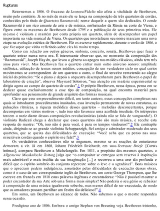 Rupturas
Retornemos a 1806. O fracasso de Leonora/Fidelio não afeta a vitalidade de Beethoven,
muito pelo contrário. Já no mês de maio ele se lança na composição de três quartetos de cordas,
conhecidos pelo título de Quartetos Razumovski, nome daquele a quem são dedicados. O conde
Razumovski é um rico amante de arte e de música, embaixador da Rússia na corte de Viena, e
figura entre os mecenas de Beethoven desde 1795 e a publicação de seus primeiros trios. Ele
mesmo é violinista e mantém por conta própria um quarteto, além de desempenhar um papel
importante na vida musical de Viena. Os quartetos que imortalizam seu nome marcam uma nova
etapa na evolução estética de Beethoven. Ele os escreve rapidamente, durante o verão de 1806, o
que faz supor que vinha refletindo sobre eles há muito tempo.
Como em relação aos outros gêneros, sinfonia, concerto, sonata, Beethoven quer fazer o
quarteto entrar numa nova era. É interessante observar que, no momento da composição dos
“Razumovski”, Joseph Haydn, que levou o gênero ao apogeu nos moldes clássicos, ainda tem três
anos para viver. Mas Beethoven faz o quarteto entrar num outro universo sonoro: amplitude
sinfônica, utilização de temas russos inéditos, concepção de um verdadeiro ciclo no qual certos
movimentos se correspondem de um quarteto a outro, o final do terceiro remetendo ao alegro
inicial do primeiro: “Se o piano e depois a orquestra desempenharam para Beethoven o papel de
laboratório de criação”, observa Maynard Solomon, “sua atenção em matéria experimental se
dirigia agora ao campo do quarteto de cordas”.1 O próprio Beethoven, nessa época, pensa em se
dedicar quase exclusivamente a esse tipo de composição, na qual encontra material para
aprofundar seu pensamento de grande arquiteto das formas musicais.
Claro que esse empreendimento difícil, um tanto austero, essas concepções complexas nas
quais se introduzem procedimentos inusitados, essa invenção permanente de novas estruturas, as
pulsações rítmicas, a riqueza melódica desses quartetos – melodias desconcertantes, porque
decompostas em vários motivos –, tudo isso não favorece uma acolhida imediata. Os intérpretes
torcem o nariz diante dessas composições revolucionárias (ainda não se fala de vanguarda!). O
violinista Radicati chega a declarar que esses quartetos não são mais música, e recebe esta
resposta do mestre: “Oh, isso não é para você, é para os tempos vindouros!”.2 Ele contrapõe
ainda, dirigindo-se ao grande violinista Schuppanzigh, fiel amigo e admirador moderado dos seus
quartetos, que se queixa das dificuldades de execução: “Você acha que eu penso nas suas
miseráveis cordas quando o espírito me fala?”.3
Os verdadeiros conhecedores não se enganam, mesmo se as reações de entusiasmo
demoram a vir. Já em 1808, Johann Friedrich Reichardt, em suas Vertraute Briefe [Cartas
íntimas], compara Beethoven a Michelangelo. Em 1811, a propósito dos mesmos quartetos, o
Allgemeine Musikalische Zeitung julga que “o compositor se entregou sem reserva à inspiração
mais admirável e mais insólita da sua imaginação [...] e recorreu a uma arte tão profunda e
difícil que o espírito sombrio do conjunto repercute sobre o leve e o agradável”. Bons músicos
que o apreciam pedem indulgência, assustados pelas dificuldades de execução dessas obras,
como é o caso de um correspondente inglês de Beethoven, um certo George Thompson, que lhe
escreve em francês em 1818 estas palavras ingênuas e encantadoras: “Não é possível mostrar o
poder encantador da sua Arte sob uma forma mais simples? Não poderia o seu gênio se rebaixar
à composição de uma música igualmente soberba, mas menos difícil de ser executada, de modo
que os amadores possam partilhar um festim tão delicioso?”.4
Em suma, um Beethoven ao alcance de todos. Não sabemos o que o mestre respondeu
nessa ocasião.
Prodigioso ano de 1806. Embora o amigo Stephan von Breuning veja Beethoven tristonho,
 