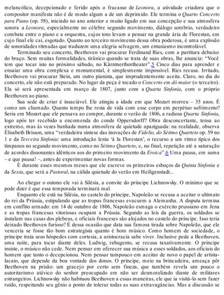 melancólico, decepcionado e ferido após o fracasso de Leonora, a atividade criadora que o
compositor manifesta não é de modo algum a de um deprimido. Ele termina o Quarto Concerto
para Piano (op. 58), iniciado no ano anterior e muito ligado em sua concepção e sua atmosfera
sonora a Leonora, especialmente no célebre segundo movimento, diálogo sombrio, verdadeiro
combate entre o piano e a orquestra, cujos tons levam a pensar na grande ária de Florestan, em
cujo final ele cai, esgotado. Quanto ao terceiro movimento dessa obra poderosa, é uma explosão
de sonoridades ritmadas que traduzem uma alegria selvagem, um entusiasmo incontrolável.
Terminado seu concerto, Beethoven vai procurar Ferdinand Ries, com a partitura debaixo
do braço. Sem muitas formalidades, tirânico quando se trata de suas obras, lhe anuncia: “Você
tem que tocar isto no próximo sábado, no Kärntnerthortheater”.5 Cinco dias para aprender e
ensaiar uma obra complexa e monumental, é simplesmente impossível. Ries recusa. Irritado,
Beethoven vai procurar Stein, um outro pianista, que imprudentemente aceita. Claro, no dia do
concerto, ele não está preparado. No lugar da peça é tocado o Concerto em dó maior (o terceiro).
Ela só será apresentada em março de 1807, junto com a Quarta Sinfonia, com o próprio
Beethoven ao piano.
Sua sede de criar é insaciável. Ele atingiu a idade em que Mozart morreu – 35 anos. É
como um chamado. Quanto tempo lhe resta de vida com esse corpo em perpétuo sofrimento?
Seria em Mozart que ele pensava ao compor, durante o verão de 1806, a radiosa Quarta Sinfonia,
logo após ter recebido a encomenda do conde Oppersdorff? Obra desconcertante, tensa ao
extremo, mas às vezes banhada numa atmosfera de quietude apaziguada: na realidade, observa
Élisabeth Brisson, uma “verdadeira síntese das inovações de Fidelio, do Sétimo Quarteto op. 59 no
1 e da Terceira Sinfonia: uma introdução lenta ‘à la Florestan’, o recurso a um ritmo típico dos
tímpanos no segundo movimento, como no Sétimo Quarteto, e, no final, repetição até a saturação
de acordes dissonantes idênticos aos do primeiro movimento da Eroica”.6 Uma pausa, em suma
– e que pausa! –, antes de experimentar novas formas.
É durante esses mesmos meses que ele escreve os primeiros esboços da Quinta Sinfonia e
da Sexta, que será a Pastoral, na cálida quietude do verão em Heiligenstadt...
Ao chegar o outono ele vai à Silésia, a convite do príncipe Lichnowsky. O mínimo que se
pode dizer é que essa temporada terminará mal.
Enquanto ele está na Silésia, no castelo do príncipe, Napoleão se recusa a aceitar o ultimato
do rei da Prússia, estipulando que as tropas francesas evacuem a Alemanha. A disputa termina
em conflito armado: em 14 de outubro de 1806, Napoleão esmaga o exército prussiano em Jena
e as tropas francesas vitoriosas ocupam a Prússia. Segundo as leis da guerra, os soldados se
instalam nas casas dos plebeus, e oficiais franceses são alojados no castelo do príncipe. Isso teria
deixado Beethoven furioso? É dessa ocasião que data sua famosa tirada sobre Napoleão, que ele
venceria se fosse tão bom estrategista quanto é bom músico. Como homem de sociedade, o
príncipe trata seus hóspedes com cortesia, a aristocracia sabe viver. Inclusive pede a Beethoven,
uma noite, para tocar diante deles. Ludwig, rabugento, se recusa taxativamente. O príncipe
insiste, o músico não cede. Nem pensar em oferecer sua música a esses soldados, aos oficiais do
homem que tanto o decepcionou. Nem pensar tampouco em aceitar de novo o papel de artista-
lacaio, que depende da boa vontade dos donos. O príncipe, meio na brincadeira, ameaça pôr
Beethoven na prisão: um gracejo por certo sem fineza, que também revela um pouco o
autoritarismo atávico do senhor preocupado em não ser desmoralizado diante de militares
estrangeiros. Lichnowsky não habituou Beethoven a essas maneiras, ele que ia visitá-lo sem fazer
ruído, respeitando seu gênio a ponto de tolerar todas as suas extravagâncias. Mas a discussão se
 