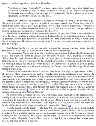 agrava e Beethoven perde as estribeiras. Ries relata:
Não fosse o conde Oppersdorff e alguns outros, teria havido uma rixa brutal, pois
Beethoven empunhava uma cadeira disposto a quebrá-la na cabeça do príncipe
Lichnowsky, que mandara arrombar a porta do quarto onde Beethoven havia se trancado.
Felizmente Oppersdorff se lançou entre eles.7
Beethoven abandona de imediato o castelo do príncipe, na noite e na neblina, a pé.
Chegando à cidade vizinha, pega em seguida a carruagem postal para Viena. Mas, antes de
partir, traça numa folha de papel estas palavras raivosas, que remete a Lichnowsky: “Príncipe, o
que o senhor é, o é pelo acaso do nascimento. O que eu sou, o sou por mim. Príncipes existem e
sempre existirão aos milhares. Mas só há um Beethoven”.8
Insolência semelhante à de Beaumarchais. Dizem até que, em Viena, ainda trêmulo de
raiva, Beethoven quebrou a estátua do busto de Lichnowsky. Serão necessários o tino e a fineza
da princesa Cristina para reconciliá-los parcialmente. Mas Lichnowsky deixará, a partir desse
dia, de subvencionar Beethoven, um mau negócio. E, é claro, este nunca mais tocará música na
casa do príncipe.
Inabilidoso Beethoven. No ano seguinte, um episódio penoso o coloca numa situação
embaraçosa. Desta vez se trata, se podemos dizer, de um caso feminino.
Tão logo volta a Viena, após a partida retumbante do castelo de Lichnowsky, Beethoven vai
à casa dos Bigot, um casal de amigos que ele conhece desde 1804. Bigot de Morogues é
bibliotecário do conde Razumovski, casado com uma jovem pianista talentosa e encantadora
chamada Marie. Ele leva o manuscrito da Sonata Appassionatta, seriamente danificado por um
temporal que atingiu sua mala ao voltar da casa de Lichnowsky. A jovem se põe ao piano,
consegue decifrar a sonata e a toca sem nenhum erro. Depois pede a Beethoven que lhe dê essa
partitura de presente.
Passam-se os meses. Beethoven é cada vez mais íntimo dos Bigot. Na primavera de 1807,
ele envia a Marie uma carta na qual a convida, com muita inocência, a um passeio de
carruagem, na ausência do marido: “Como Bigot provavelmente já saiu, não podemos levá-lo,
mas renunciar a tal passeio por esse motivo é algo que o próprio Bigot com certeza não exigiria”.
Ele garante, é claro, a pureza das suas intenções, aconselha agasalhar Caroline, o bebê do casal,
“dos pés à cabeça para que nada lhe aconteça”. E conclui: “Faça com que me seja concedido o
prazer egoísta de compartilhar, com pessoas por quem me interesso tanto, a radiosa alegria da
radiosa e bela natureza”.9 Natureza à qual ele está a caminho de prestar a mais bela das
homenagens ao compor a Sinfonia Pastoral.
O marido toma conhecimento da carta e se zanga, pouco sensível ao tato beethoveniano.
Ludwig se apressa então a escrever uma outra longa carta, mistura extravagante de escusas, de
juramentos de amizade, de demonstrações de virtude. Nada é mais puro que o fundo do seu
coração, suas intenções são as melhores: “Caro Bigot, cara Marie, nunca, nunca me verão vil.
Desde a infância aprendi a amar a virtude e tudo o que é belo e bom”.10
“Minha moral é minha força”11, ele dizia. Mas nos assuntos do coração a espontaneidade
dos seus sentimentos não convive bem com a moral habitual. Quando ele ama, nada pode conter
a violência dos seus afetos, mesmo um marido simplório, mesmo se ele não formula a si mesmo
a realidade dos seus desejos. Suas escusas fazem sorrir. “As correntes do matrimônio são tão
pesadas”, dizia Alexandre Dumas filho, “que é preciso dois para carregá-las. Muitas vezes
três.”12 Ele gostaria de ser o terceiro.
 